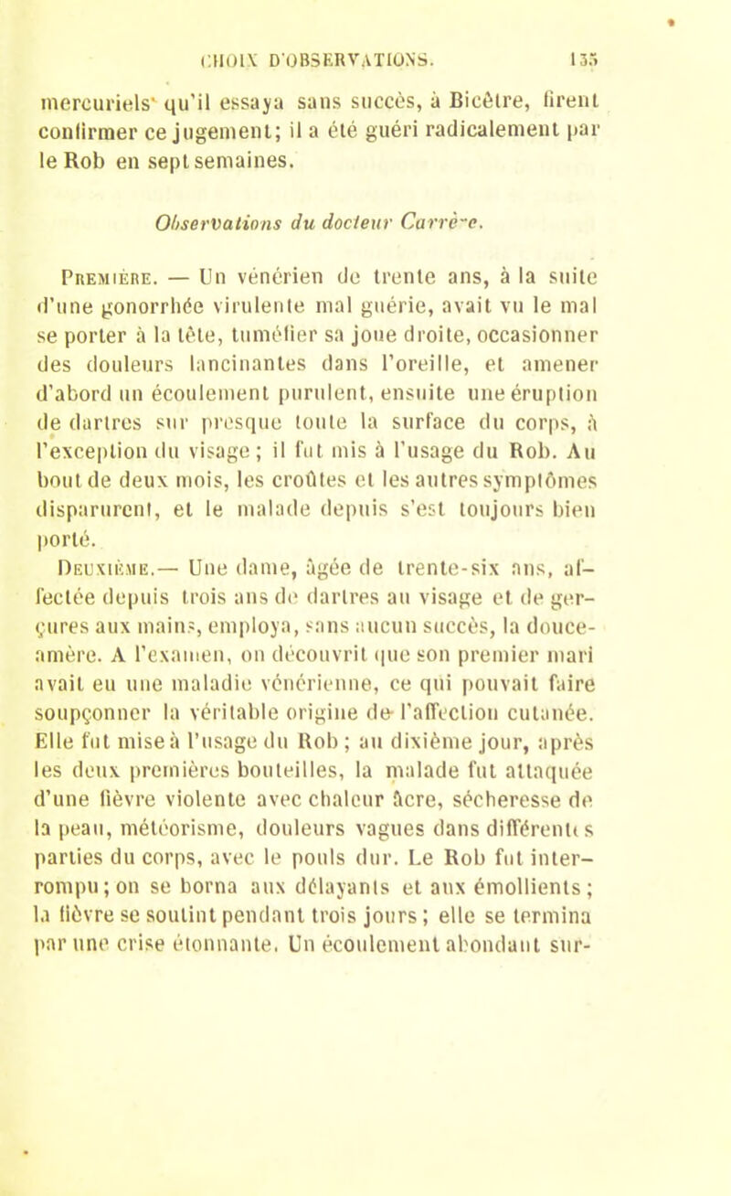 mercuriels* qu'il essaya sans succès, à Bicêtre, firent confirmer ce jugement; il a été guéri radicalement par le Rob en sept semaines. Observations du docteur Carrè-c. Première. — Un vénérien de trente ans, à la suite d’une gonorrhée virulente mal guérie, avait vu le mal se porter à la tète, tuméfier sa joue droite, occasionner des douleurs lancinantes dans l’oreille, et amener d’abord un écoulement purulent, ensuite une éruption de dartres sur presque toute la surface du corps, fi l’exception du visage ; il fut mis à l’usage du Rob. Au bout de deux mois, les croûtes et les autres symptômes disparurent, et le malade depuis s’est toujours bien porté. Deuxième.— Une dame, âgée de trente-six ans, af- fectée depuis trois ans de dartres au visage et de ger- çures aux mains, employa, sans aucun succès, la douce- amère. A l’examen, on découvrit que son premier mari avait eu une maladie vénérienne, ce qui pouvait faire soupçonner la véritable origine de-l'affection cutanée. Elle fut mise à l’usage du Rob ; au dixième jour, après les deux premières bouteilles, la malade fut attaquée d’une fièvre violente avec chaleur âcre, sécheresse de la peau, météorisme, douleurs vagues dans différenlis parties du corps, avec le pouls dur. Le Rob fut inter- rompu; on se borna aux délayants et aux émollients; la lièvre se soutint pendant trois jours ; elle se termina par une crise étonnante, Un écoulement abondant sur-