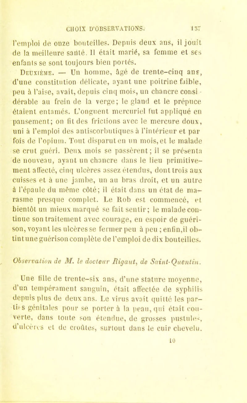 l'emploi de onze bouteilles. Depuis deux ans, il jouit de la meilleure sablé. Il était marié, sa femme et ses enfants se sont toujours bien portés. Deuxième. — Un homme, âgé de trente-cinq ans, d’une constitution délicate, ayant une poitrine faible, peu à l’aise, avait, depuis cinq mois, un chancre consi dérable au frein de la verge; le gland et le prépuce étaient entamés. L’onguent mercuriel lut appliqué en pansement; on fit des frictions avec le mercure doux, uni à l’emploi des anliscorbuliques à l’intérieur et par fois de l’opium. Tout disparut en un mois, et le malade se crut guéri. Deux mois se passèrent ; il se présenta de nouveau, ayant un chancre dans le lieu primitive- ment affecté, cinq ulcères assez étendus, dont trois aux cuisses et à une jambe, un au bras droit, et un autre à l’épaule du même côté; il était dans un état de ma- rasme presque complet. Le Uob est commencé, et bientôt un mieux marqué se fait sentir; le malade con- tinue son traitement avec courage, en espoir de guéri- son, voyant les ulcères se fermer peu à peu ; enfin,il ob- tintune guérison complète de l’emploi de dix bouteilles. Observation Je M. le docteur Rigaut, de Saint-Quentin. Une fille de trente-six ans, d’une stature moyenne, d’un tempérament sanguin, était affectée de syphilis depuis plus de deux ans. Le virus avait quitté les par- ties génitales pour se porter à la peau, qui était cou- verte, dans toute son étendue, de grosses pustules d’ulcèrcs et de croûtes, surtout dans le cuir chevelu.