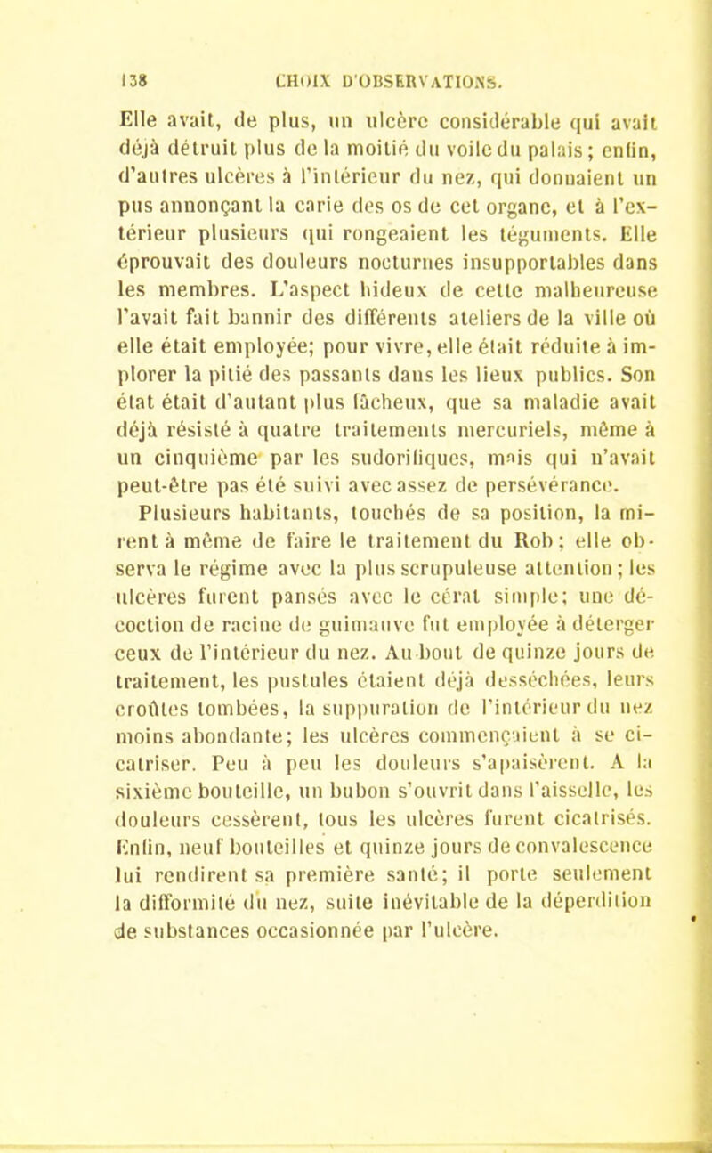 Elle avait, de plus, un ulcère considérable qui avait déjà détruit plus delà moitié du voile du palais; enfin, d’autres ulcères à l'intérieur du nez, qui donnaient un pus annonçant la carie des os de cet organe, et à l’ex- térieur plusieurs qui rongeaient les téguments. Elle éprouvait des douleurs nocturnes insupportables dans les membres. L'aspect hideux de cette malheureuse l’avait fait bannir des différents ateliers de la ville où elle était employée; pour vivre, elle était réduite à im- plorer la pitié des passants daus les lieux publics. Son état était d’autant plus fâcheux, que sa maladie avait déjà résisté à quatre traitements mercuriels, même à un cinquième par les sudorifiques, mais qui n’avait peut-être pas été suivi avec assez de persévérance. Plusieurs habitants, touchés de sa position, la mi- rent à même de faire le traitement du Rob; elle ob- serva le régime avec la plus scrupuleuse attention; les idcères furent pansés avec le céral simple; une dé- coction de racine de guimauve fut employée à délerger ceux de l’intérieur du nez. Au bout de quinze jours de traitement, les pustules étaient déjà desséchées, leurs croûtes tombées, la suppuration de l’intérieur du nez moins abondante; les ulcères commençaient à se ci- catriser. Peu à peu les douleurs s’apaisèrent. A la sixième bouteille, un bubon s’ouvrit dans l’aisselle, les douleurs cessèrent, tous les ulcères furent cicatrisés. Enfin, neuf bouteilles et quinze jours de convalescence lui rendirent sa première santé; il porte seulement la difformité du nez, suite inévitable de la déperdition de substances occasionnée par l’ulcère.