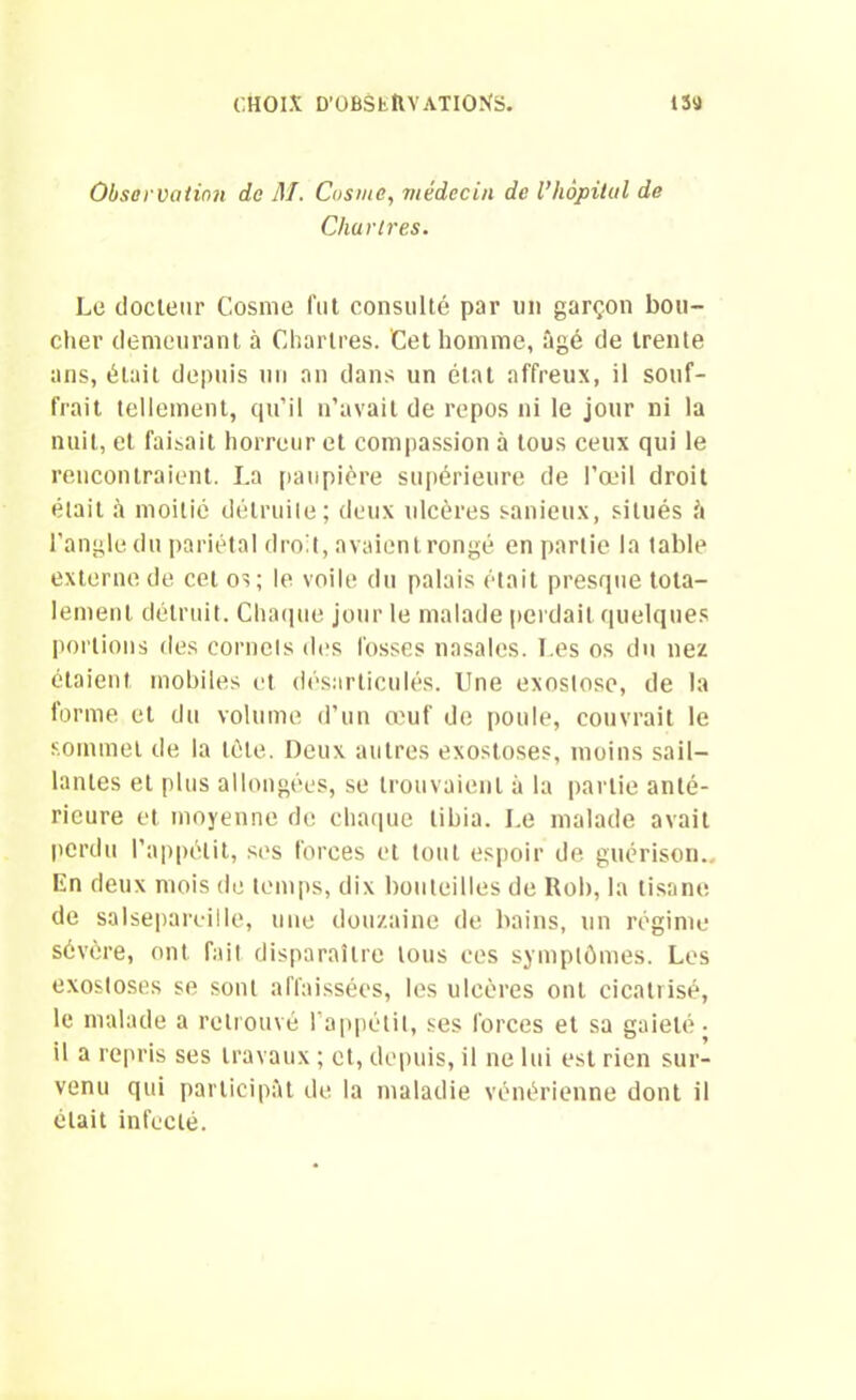 Observation de M. Cusme, médecin de l’hôpital de Chartres. Le docteur Cosme fut consulté par un garçon bou- cher demeurant à Chartres. Cet homme, âgé de trente ans, était depuis un an dans un état affreux, il souf- frait tellement, qu’il n’avait de repos ni le jour ni la nuit, et faisait horreur et compassion à tous ceux qui le rencontraient. La paupière supérieure de l’œil droit était à moitié détruite; deux ulcères sanieux, situés â l’angle du pariétal droit, avaient rongé en partie la table externe de cet os; le voile du palais était presque tota- lement détruit. Chaque jour le malade perdait quelques portions des cornets dos fosses nasales. Les os du nez étaient mobiles et désarticulés. Une exostose, de la forme et du volume d’un œuf de poule, couvrait le sommet de la tète. Deux autres exostoses, moins sail- lantes et plus allongées, se trouvaient à la partie anté- rieure et moyenne de chaque tibia. Le malade avait perdu l’appétit, ses forces et tout espoir de guérison.. En deux mois de temps, dix bouteilles de Rob, la tisane de salsepareille, une douzaine de bains, un régime sévère, ont fait disparaître tous ces symptômes. Les exostoses se sont affaissées, les ulcères ont cicatrisé, le malade a retrouvé l’appétit, ses forces et sa gaieté- il a repris ses travaux ; et, depuis, il ne lui est rien sur- venu qui participât de la maladie vénérienne dont il était infecté.