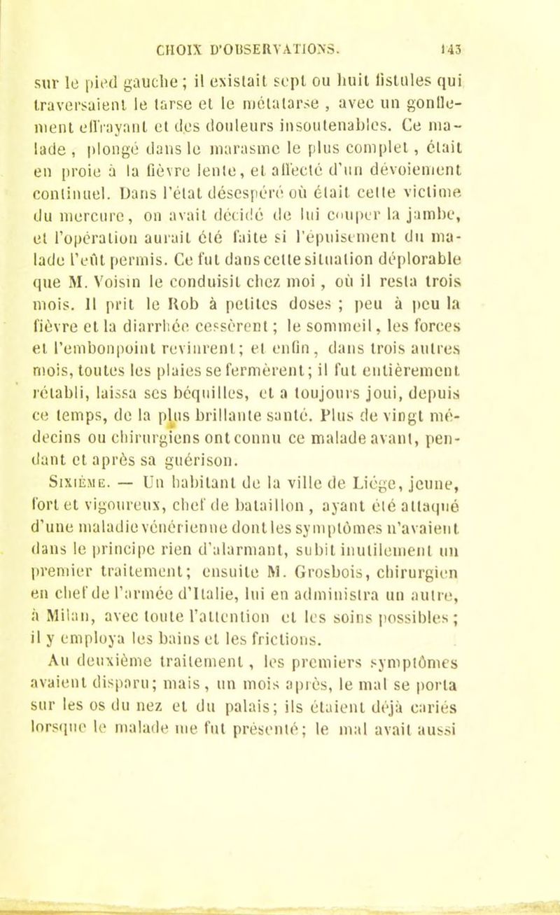 sur le pied gauche ; il existait sept ou huit fistules qui traversaient le tarse et le métatarse , avec un gonlle- ment effrayant et des douleurs insoutenables. Ce ma- lade , plongé dans le marasme le plus complet, était en proie à la fièvre lente, et all'ecté d’un dévoiement continuel. Dans l’étal désespéré où était, cette victime du mercure, on avait décidé de lui couper la jambe, et l’opération aurait été faite si l’épuisement du ma- lade l’eût permis. Ce fut dans celte situation déplorable que M. Voisin le conduisit chez moi , où il resta trois mois. Il prit le Kob à petites doses ; peu à peu la lièvre et la diarrhée cessèrent ; le sommeil, les forces et l’embonpoint revinrent; et enfin, dans trois autres mois, toutes les plaies se fermèrent; il fut entièrement rétabli, laissa scs béquilles, et a toujours joui, depuis ce temps, de la plus brillante santé. Plus de vingt mé- decins ou chirurgiens ont connu ce malade avant, pen- dant et après sa guérison. Sixième. — Un habitant de la ville de Liège, jeune, fort et vigoureux, chef de bataillon , ayant été attaqué d’une maladie vénérienne dont les symptômes n’avaient dans le principe rien d’alarmant, subit inutilement un premier traitement; ensuite M. Grosbois, chirurgien en chef de l’armée d’Italie, lui en administra un autre, à Milan, avec toute l’attention et les soins possibles; il y employa les bains et les frictions. Au deuxième traitement, les premiers symptômes avaient disparu; mais, un mois après, le mal se porta sur les os du nez et du palais; ils étaient déjà cariés lorsque le malade me fut présenté; le mal avait aussi