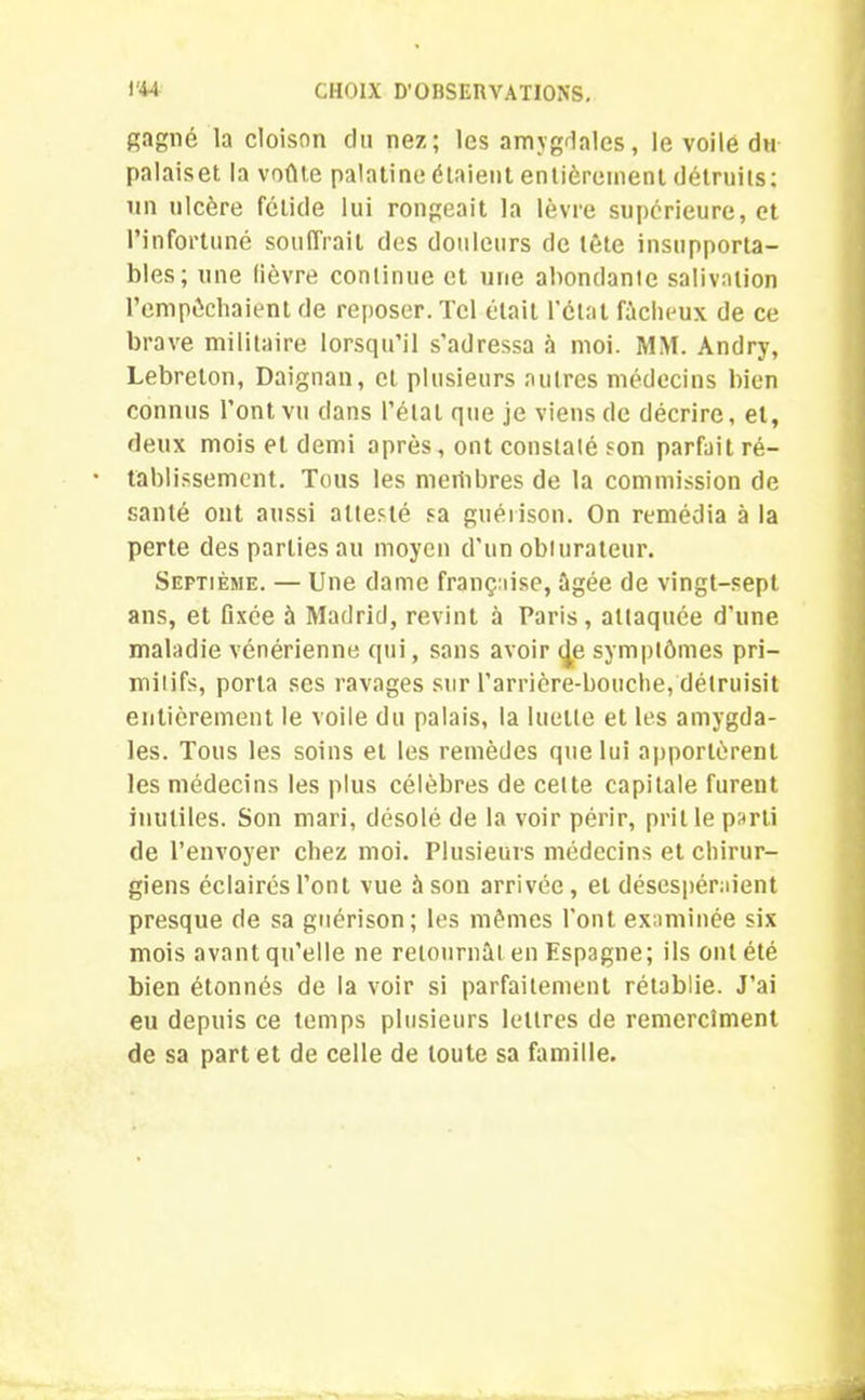 gagné la cloison clu nez; les amygdales, le voile du palaiset la voûte palatine étaient entièrement détruits: un ulcère fétide lui rongeait la lèvre supérieure, et l’infortuné souffrait des douleurs de tête insupporta- bles; une lièvre continue et une abondante salivation l’empêchaient de reposer. Tel était l’état fâcheux de ce brave militaire lorsqu’il s'adressa à moi. MM. Andry, Lebreton, Daignan, et plusieurs autres médecins bien connus l’ont vu dans l’étal que je viens de décrire, et, deux mois et demi après, ont constaté son parfait ré- tablissement. Tous les merhbres de la commission de santé ont aussi attesté sa guérison. On remédia à la perte des parties au moyen d'un obturateur. Septième. — Une dame française, âgée de vingt-sept ans, et fixée à Madrid, revint à Paris, attaquée d’une maladie vénérienne qui, sans avoir <|e symptômes pri- mitifs, porta ses ravages sur l’arrière-bouche, détruisit entièrement le voile du palais, la luette et les amygda- les. Tous les soins et les remèdes que lui apportèrent les médecins les plus célèbres de celte capitale furent inutiles. Son mari, désolé de la voir périr, prit le parti de l’envoyer chez moi. Plusieurs médecins et chirur- giens éclairés l’ont vue à son arrivée, et désespéraient presque de sa guérison; les mêmes l’ont examinée six mois avant qu’elle ne retournât en Espagne; ils ont été bien étonnés de la voir si parfaitement rétablie. J’ai eu depuis ce temps plusieurs lettres de remercîment de sa part et de celle de toute sa famille.