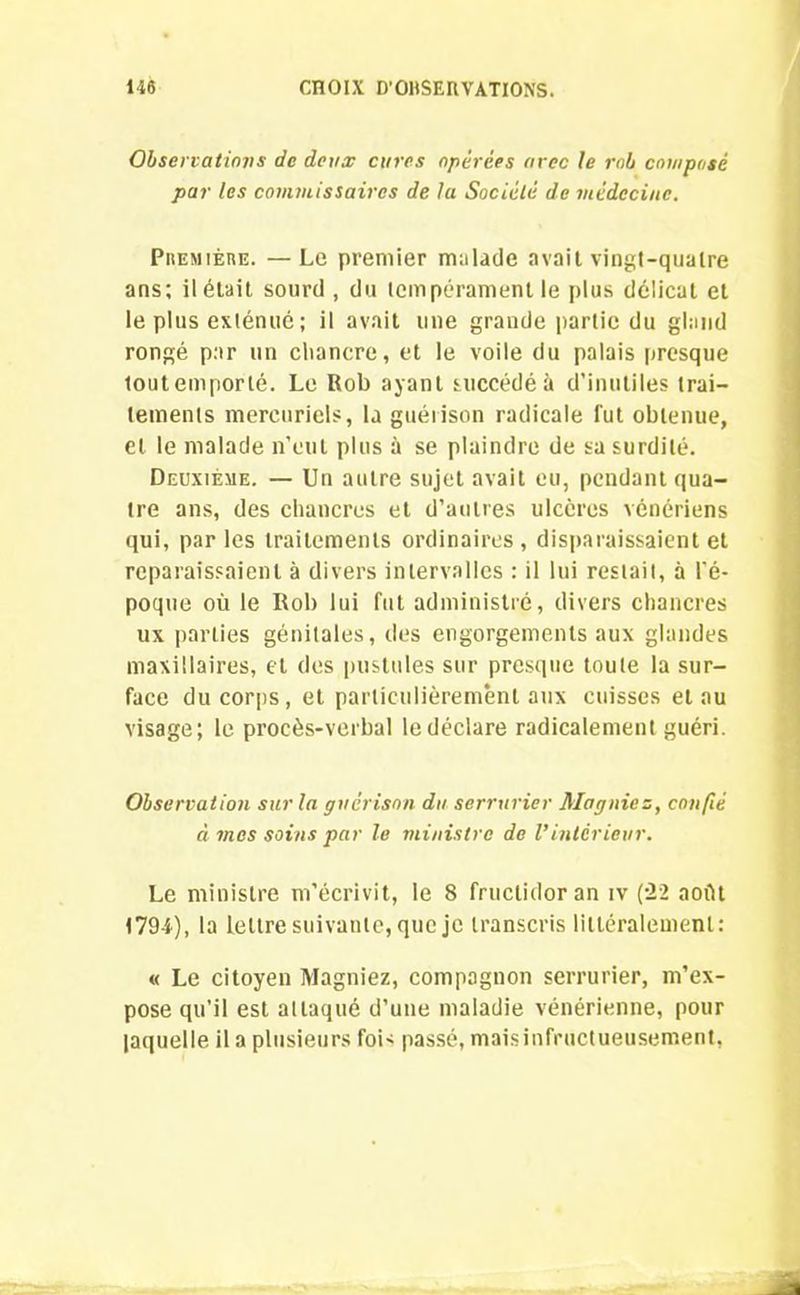 Observations de deux cures opérées arec le rnb composé par les commissaires de la Société de médecine. Première. —Le premier malade avait vingt-quatre ans; il était sourd , du tempérament le plus délicat et le plus exténué ; il avait une grande partie du gland rongé par un chancre, et le voile du palais presque toutemporlé. Le Rob ayant succédé à d’inutiles trai- tements mercuriels, la guérison radicale fut obtenue, et le malade n’eut plus à se plaindre de sa surdité. Deuxième. — Un autre sujet avait eu, pendant qua- tre ans, des chancres et d’autres ulcères vénériens qui, parles traitements ordinaires, disparaissaient et reparaissaient à divers intervalles : il lui restait, à l’é- poque où le Rob lui fut administré, divers chancres ux parties génitales, des engorgements aux glandes maxillaires, et des pustules sur presque toute la sur- face du corps, et particulièrement aux cuisses et au visage; le procès-verbal le déclare radicalement guéri. Observation sur la guérison du serrurier Magniez, confié à mes soins par le ministre de Vintérieur. Le ministre m’écrivit, le 8 fructidor an iv (22 août 1794), la lettre suivante, que je transcris littéralement: « Le citoyen Magniez, compagnon serrurier, m’ex- pose qu’il est attaqué d’une maladie vénérienne, pour laquelle il a plusieurs foi' passé, maisinfructueusement,