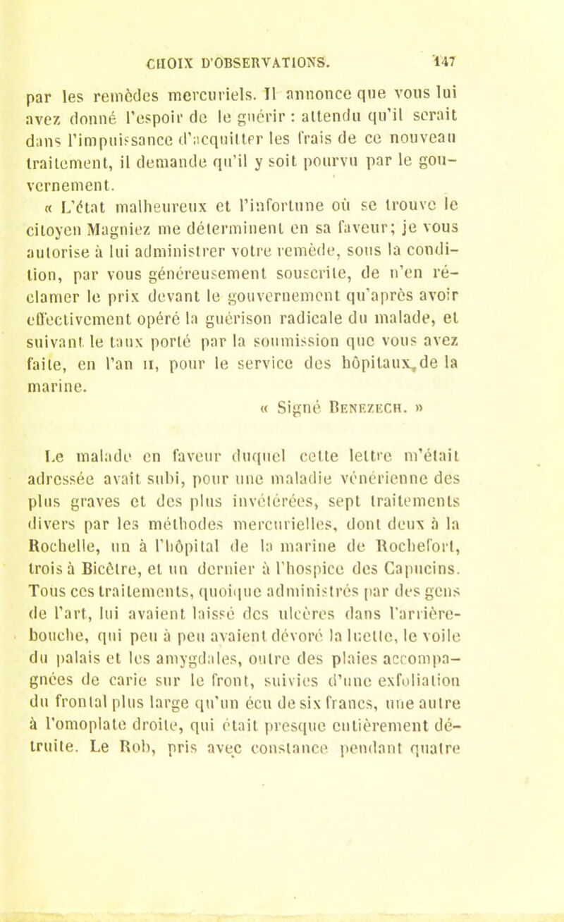 par les remèdes mercuriels. Il annonce que vous lui avez donné l’espoir de le guérir: attendu qu’il serait dans l’impuissance d’acquitter les frais de ce nouveau traitement, il demande qu’il y soit pourvu par le gou- vernement. « L’état malheureux et l’infortune où se trouve le citoyen Magniez me déterminent en sa faveur; je vous autorise à lui administrer votre remède, sous la condi- tion, par vous généreusement souscrite, de n’en ré- clamer le prix devant le gouvernement qu'après avoir effectivement opéré la guérison radicale du malade, et suivant, le taux porté par la soumission que vous avez faite, en l’an n, pour le service des hôpilaux,de la marine. « Signé Benezech. » Le malade en faveur duquel celte lettre m’était adressée avait subi, pour une maladie vénérienne des plus graves et des plus invétérées, sept traitements divers par les méthodes mercurielles, dont deux à la Rochelle, un à l’hôpital de la marine de Rocheforl, trois à Bicètre, et un dernier à l’hospice des Capucins. Tous ces traitements, quoique administrés par des gens de l’art, lui avaient laissé des ulcères dans l'arrière- bouche, qui peu à peu avaient dévoré la luette, le voile du palais et les amygdales, outre des plaies accompa- gnées de carie sur le front, suivies d’une exfoliation du frontal plus large qu’un écu de six francs, une autre à l’omoplate droite, qui était presque entièrement dé- truite. Le Rob, pris avec constance pendant quatre