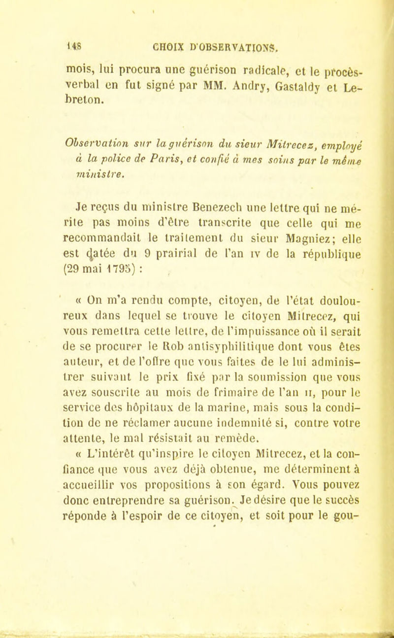 mois, lui procura une guérison radicale, et le procès- verbal en fut signé par MM. Andry, Gastaldy et Le- brelon. Observation sur la guérison du, sieur Mitrccez, employé à la police de Paris, et confié à mes soins par le mènu ministre. Je reçus du ministre Benezech une lettre qui ne mé- rite pas moins d’être transcrite que celle qui me recommandait le traitement du sieur Magniez; elle est cjatée du 9 prairial de l'an iv de la république (29 mai 1795) : « On m’a rendu compte, citoyen, de l’état doulou- reux dans lequel se trouve le citoyen Milrecez, qui vous remettra cette lettre, de l’impuissance où il serait de se procurer le Rob anlisyphilitique dont vous êtes auteur, et de l’oflre que vous faites de le lui adminis- trer suivant le prix fixé par la soumission que vous avez souscrite au mois de frimaire de l’an n, pour le service des hôpitaux de la marine, mais sous la condi- tion de ne réclamer aucune indemnité si, contre votre attente, le mal résistait au remède. « L’intérêt qu’inspire le citoyen Mitrecez, et la con- fiance que vous avez déjà obtenue, me déterminent à accueillir vos propositions à son égard. Vous pouvez donc entreprendre sa guérison. Je désire que le succès réponde à l’espoir de ce citoyen, et soit pour le gou-