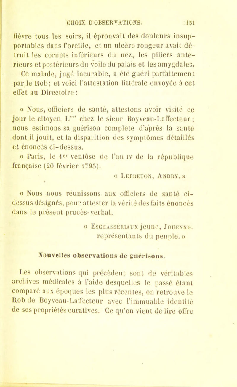 lièvre tous les soirs, il éprouvait des douleurs insup- portables dans l’oreille, et un ulcère rongeur avait dé- truit les cornets inférieurs du nez, les piliers anté- rieurs et postérieurs du voile du palais et les amygdales. Ce malade, jugé incurable, a été guéri parfaitement par le ltob; et voici l’attestation littérale envoyée à cet effet au Directoire : « Nous, officiers de santé, attestons avoir visité ce jour le citoyen L'” chez le sieur Boyveau-Laflècteur ; nous estimons sa guérison complète d’après la santé dont il jouit, et la disparition des symptômes détaillés et énoncés ci-dessus. « Paris, le 1er ventôse de l’an iv de la république française (20 février 1795). « Lebketon, Andiiy. » « Nous nous réunissons aux officiers de santé ci- dessus désignés, pour attester la vérité des faits énoncés dans le présent procès-verbal. « Eschassériaux jeune, Jouenne. représentants du peuple.» Nouvelles observations «le guérisons. Les observations qui précèdent sont de véritables archives médicales à l’aide desquelles le passé étant comparé aux époques les plus récentes, on retrouve le ltob de Boyveau-Laffecleur avec l’immuable identité de ses propriétés curatives. Ce qu’on vient de lire offre
