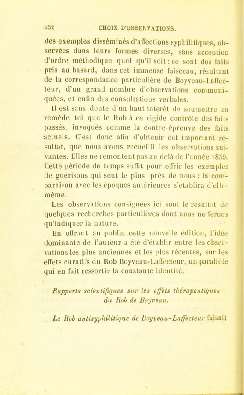 des exemples disséminés d’affeclions syphilitiques, ob- servées dans leurs formes diverses, sans acception d’ordre méthodique quel qu’il soit: ce sont des faits pris au hasard, dans cet immense faisceau, résultant de la correspondance particulière de Boyveau-La ffec- teur, d’un grand nombre d'observations communi- quées, et enfin des consultations verbales. Il est sans doute d’un haut intérêt de soumettre un remède tel que le Bob à ce rigide contrôle des faits passés, invoqués comme la contre épreuve des faits actuels. C’est donc afin d’obtenir cet important ré- sultat, que nous avons recueilli les observations sui- vantes. Elles ne remontent pas au delà de l’année 1839. Cette période de temps suffit pour offrir les exemples de guérisons qui sont le plus près de nous : la com- paraison avec les époques antérieures s’établira d’elle- même. Les observations consignées ici sont le résultat de quelques recherches particulières dont nous ne ferons qu’indiquer la nature. En offrant au public celte nouvelle édition, l’idée dominante de l’auteur a été d’établir entre les obser- vations les plus anciennes et les plus récentes, sur les effets curatifs du Rob Boyveau-Laffecteur, un parallèle qui en fait ressortir la constante identité. Rapports scientifiques sur les effets thérapeutiques du Roi de Boyvsau. Le Roi antisyphilitique de Boyveau-Laffecteur faisait