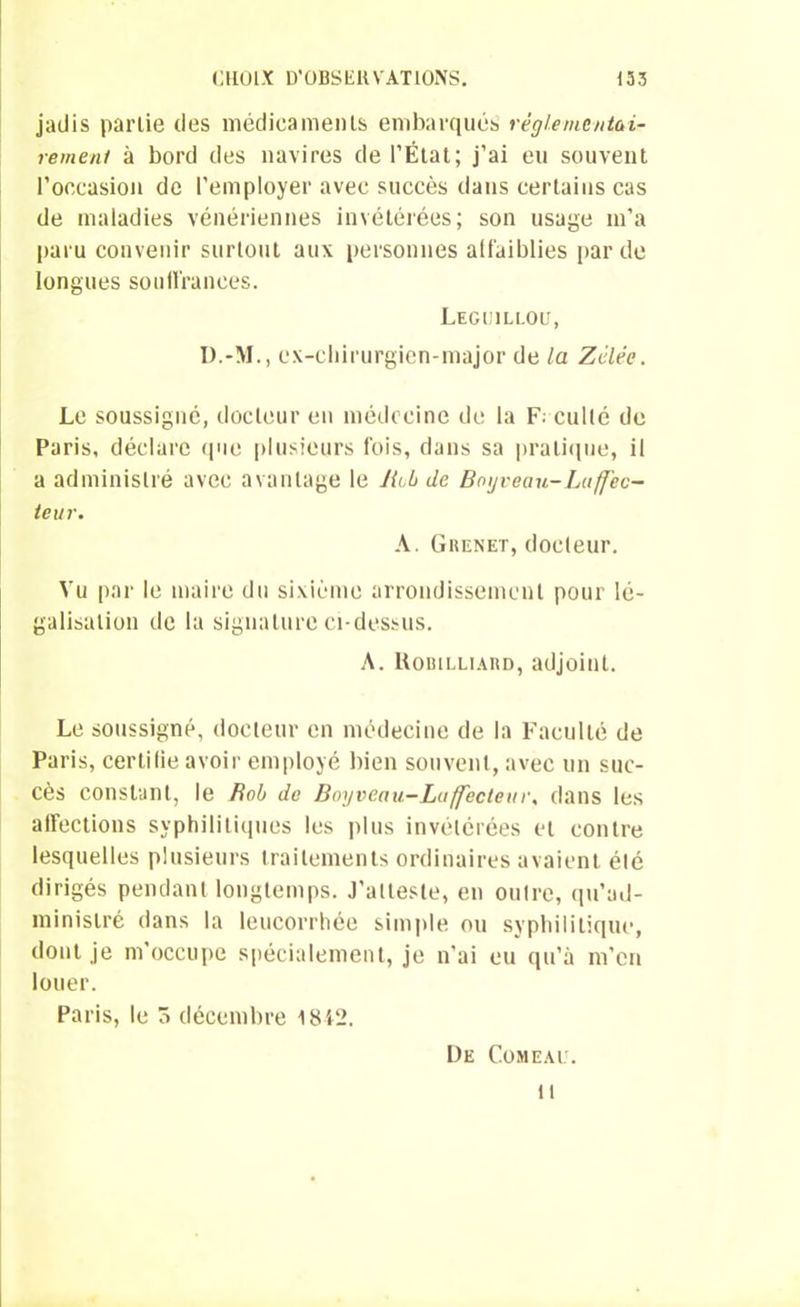 jadis partie des médicaments embarqués réglementai- rement à bord des navires de l’État; j’ai eu souvent l’occasion de l’employer avec succès dans certains cas de maladies vénériennes invétérées; son usage m’a paru convenir surtout aux personnes affaiblies par de longues souffrances. Leguillou, D.-M., cx-cliirurgien-major de la Zélée. Le soussigné, docteur en médecine de la Faculté de Paris, déclare (pie plusieurs fois, dans sa pratique, il a administré avec avantage le Jiub de Bngveau-Laffec- teur. A. Grenet, docteur. Vu par le maire du sixième arrondissement pour lé- galisation de la signature ci-dessus. A. Roiulliard, adjoint. Le soussigné, docteur en médecine de la Faculté de Paris, certilie avoir employé bien souvent, avec un suc- cès constant, le Rob de Boyveau-Luffecteur, dans les affections syphilitiques les plus invétérées et contre lesquelles plusieurs traitements ordinaires avaient été dirigés pendant longtemps. J’atteste, en outre, qu’ad- ministré dans la leucorrhée simple ou syphilitique, dont je m’occupe spécialement, je n'ai eu qu’à m’en louer. Paris, le ô décembre 18-42. De Comeau. il