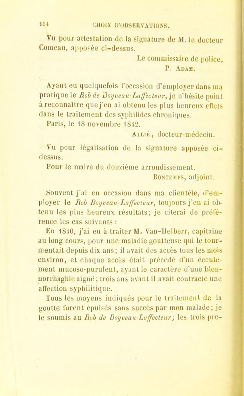 lt>4 Vu pour attestation do la signature de M. le docteur Comeau, apposée ci-dessus. Le commissaire de police, P. Adam. Ayant eu quelquefois l'occasion d’employer dans ma pratique le Rob de Boyveau-Laffecteur, je n’hésite point à reconnaître que j’en ai obtenu les plus heureux effets dans le traitement des syphilides chroniques. Paris, le 18 novembre 1842. Allié, docteur-médecin. Vu pour légalisation de la signature apposée ci- dessus. Pour le maire du douzième arrondissement. Bontemps, adjoint. Souvent j’ai eu occasion dans ma clientèle, d’em- ployer le Rob Boijveciu-Laffecleur, toujours j’en ai ob- tenu les plus heureux résultats; je citerai de préfé- rence les cas suivants : En 1810, j’ai eu à traiter M. Van-Uelberr, capitaine au long cours, pour une maladie goutteuse qui le tour- mentait depuis dix ans; il avait des accès tous les mois environ, et chaque accès était précédé d’un écoule- ment mueoso-purulent, ayant le caractère d'une blen- norrhaghieaiguë; trois ans avant il avait contracté une affection syphilitique. Tous les moyens indiqués pour le traitement de la goutte furent épuisés sans succès par mon malade; je le soumis au Rcb de Boyveau-Luffccteur; les trois pre-