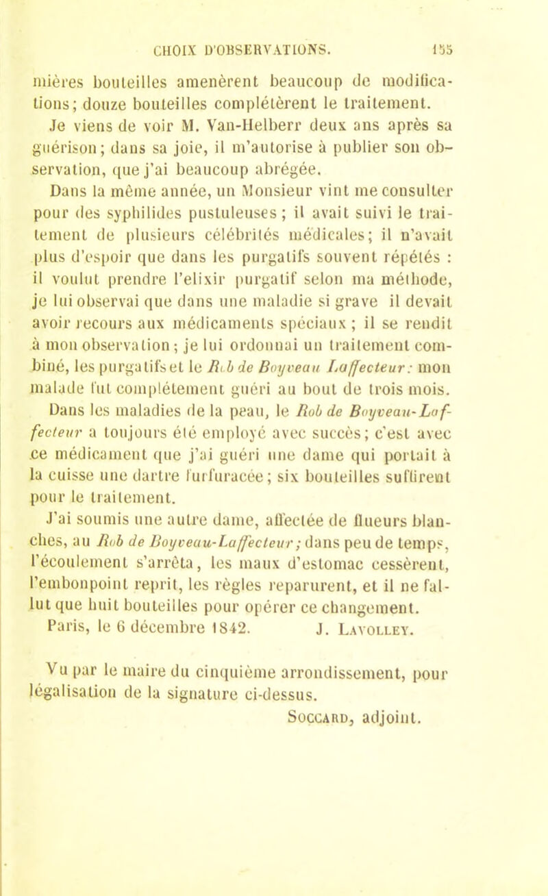 mières bouteilles amenèrent beaucoup de modifica- tions; douze bouteilles complétèrent le traitement. Je viens de voir M. Van-Helberr deux ans après sa guérison; dans sa joie, il m’autorise à publier son ob- servation, que j’ai beaucoup abrégée. Dans la même année, un Monsieur vint me consulter pour des syphilides pustuleuses; il avait suivi le trai- tement de plusieurs célébrités médicales; il n’avait plus d’espoir que dans les purgatifs souvent répélés : il voulut prendre l’elixir purgatif selon ma méthode, je lui observai que dans une maladie si grave il devait avoir recours aux médicaments spéciaux; il se rendit à mon observation ; je lui ordonnai un traitement com- biné, les purgatifs et le Bcb de Boyveau Laffecteur: mon malade fut complètement guéri au bout de trois mois. Dans les maladies de la peau, le Bob de Boyveau-Le f- fecteur a toujours été employé avec succès; c’est avec .ce médicament que j’ai guéri une dame qui portait à la cuisse une dartre furfuracée; six bouteilles suffirent pour le traitement. J’ai soumis une autre dame, atlèclée de llueurs blan- ches, au Bob de Boyveuu-Laffecteur; dans peu de temps, l’écoulement s’arrêta, les maux d’estomac cessèrent, l’embonpoint reprit, les règles reparurent, et il ne fal- lut que huit bouteilles pour opérer ce changement. Paris, le 6 décembre 1842. J. Lavolley. Vu par le maire du cinquième arrondissement, pour légalisation de la signature ci-dessus. Soccard, adjoint.