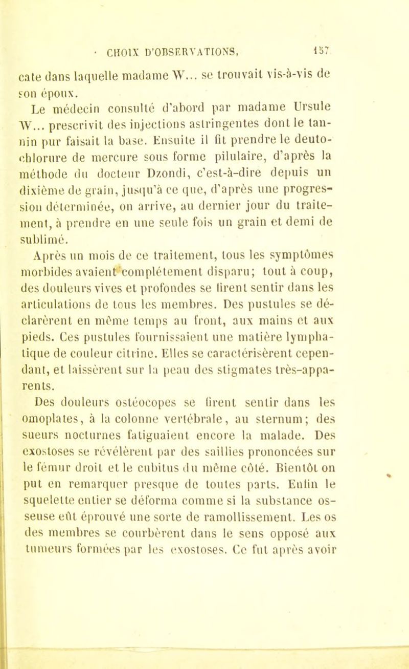 cate dans laquelle madame W... se trouvait vis-à-vis de son époux. Le médecin consulté d’abord par madame Ursule XV... prescrivit des injections astringentes dont le tan- nin pur faisait la base. Ensuite il lit prendre le deuto- eblorure de mercure sous forme pilulaire, d’après la méthode du docteur Dzondi, c’est-à-dire depuis un dixième de grain, jusqu’à ce que, d’après une progres- sion déterminée, on arrive, au dernier jour du traite- ment, à prendre en une seule fois un grain et demi de sublimé. Après un mois de ce traitement, tous les symptômes morbides avaienUcomplétement disparu; tout à coup, des douleurs vives et profondes se firent sentir dans les articulations de lotis les membres. Des pustules se dé- clarèrent en même temps au front, aux mains et aux pieds. Ces pustules fournissaient une matière lympha- tique de couleur citrine. Elles se caractérisèrent cepen- dant, et laissèrent sur la peau des stigmates très-appa- rents. Des douleurs osléocopes se tirent sentir dans les omoplates, à la colonne vertébrale, au sternum; des sueurs nocturnes fatiguaient encore la malade. Des exostoses se révélèrent par des saillies prononcées sur le fémur droit et le cubitus du même côté. Bientôt on put en remarquer presque de toutes parts. Enfin le squelette entier se déforma comme si la substance os- seuse eût éprouvé une sorte de ramollissement. Les os des membres se courbèrent dans le sens opposé aux tumeurs formées par les exostoses. Ce fut après avoir