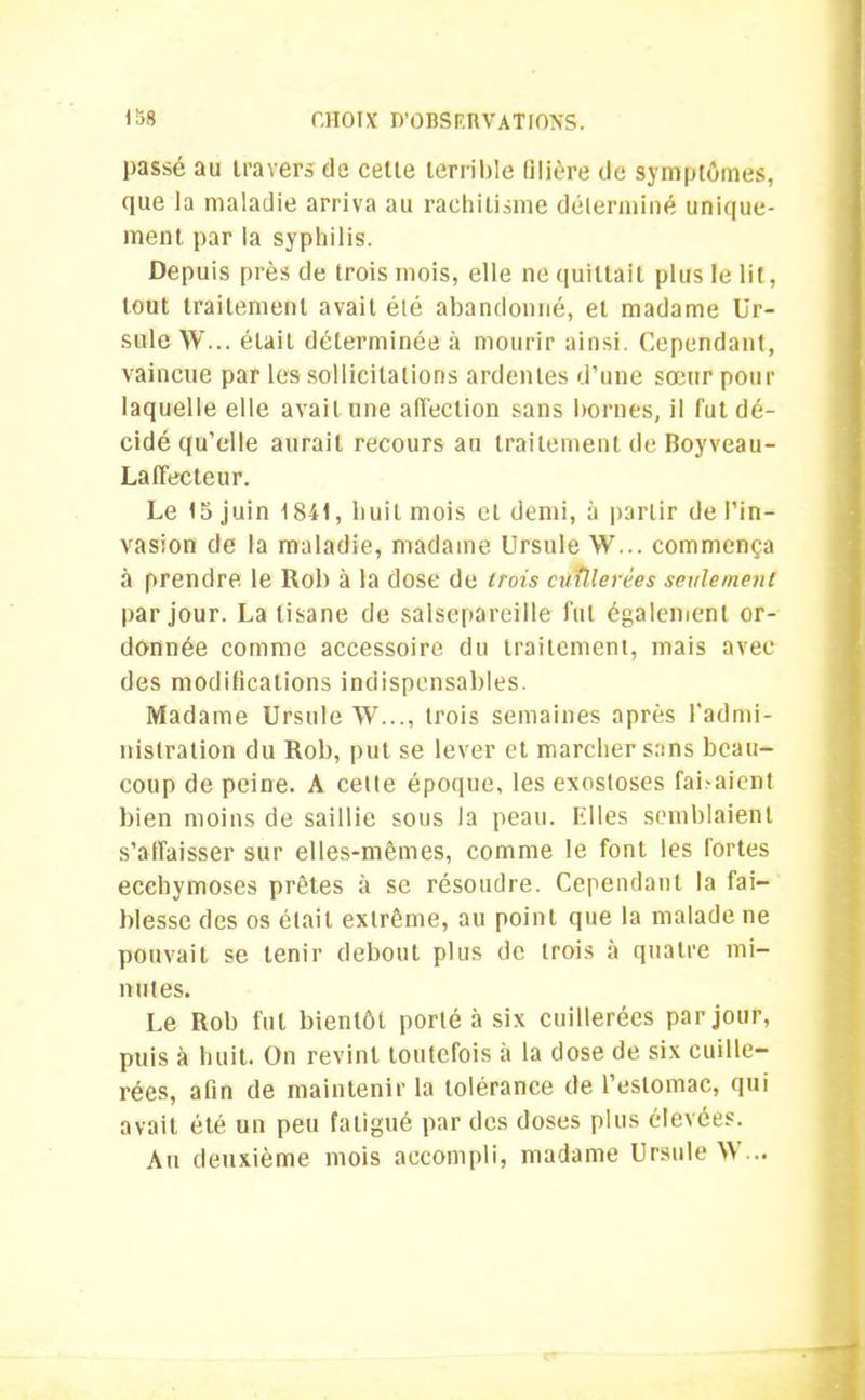 passé au travers de cette terrible filière de symptômes, que la maladie arriva au rachitisme déterminé unique- ment par la syphilis. Depuis près de trois mois, elle ne quittait plus le lit, tout traitement avait élé abandonné, et madame Ur- sule W... était déterminée à mourir ainsi. Cependant, vaincue par les sollicitations ardentes d’une sœur pour laquelle elle avait une affection sans bornes, il fut dé- cidé qu’elle aurait recours au traitement de Boyveau- Laffecteur. Le 15 juin 1841, huit mois et demi, à partir de l’in- vasion de la maladie, madame Ursule W... commença à prendre le Rob à la dose de trois ctnllerées seulement par jour. La tisane de salsepareille fut également or- donnée comme accessoire du traitement, mais avec des modifications indispensables. Madame Ursule >V..., trois semaines après l'admi- nistration du Rob, put se lever et marcher sans beau- coup de peine. À celle époque, les exostoses faisaient bien moins de saillie sous la peau, filles semblaient s’affaisser sur elles-mêmes, comme le font les fortes ecchymoses prêtes à se résoudre. Cependant la fai- blesse des os était extrême, au point que la malade ne pouvait se tenir debout plus de trois à quatre mi- nutes. Le Rob fut bientôt porté à six cuillerées par jour, puis à huit. On revint toutefois à la dose de six cuille- rées, afin de maintenir la tolérance de l’estomac, qui avait été un peu fatigué par des doses plus élevées. An deuxième mois accompli, madame Ursule W...