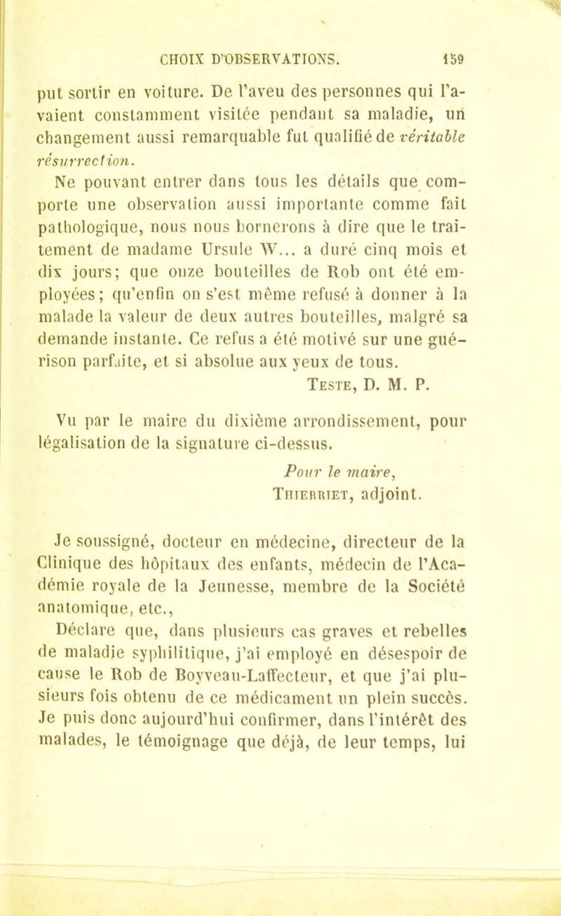 put sortir en voilure. De l’aveu des personnes qui l’a- vaient constamment visitée pendant sa maladie, un changement aussi remarquable fut qualifié de véritable résurrection. Ne pouvant entrer dans tous les détails que com- porte une observation aussi importante comme fait pathologique, nous nous bornerons à dire que le trai- tement de madame Ursule W... a duré cinq mois et dix jours; que onze bouteilles de Rob ont été em- ployées; qu’enfin on s’est même refusé à donner à la malade la valeur de deux autres bouteilles, malgré sa demande instante. Ce refus a été motivé sur une gué- rison parfaite, et si absolue aux yeux de tous. Teste, D. M. P. Vu par le maire du dixième arrondissement, pour légalisation de la signature ci-dessus. Pour le maire, TniEimiET, adjoint. .le soussigné, docteur en médecine, directeur de la Clinique des hôpitaux des enfants, médecin de l’Aca- démie royale de la Jeunesse, membre de la Société anatomique, etc., Déclare que, dans plusieurs cas graves et rebelles de maladie syphilitique, j’ai employé en désespoir de cause le Rob de Boyveau-LatTecteur, et que j’ai plu- sieurs fois obtenu de ce médicament un plein succès. Je puis donc aujourd’hui confirmer, dans l’intérêt des malades, le témoignage que déjà, de leur temps, lui