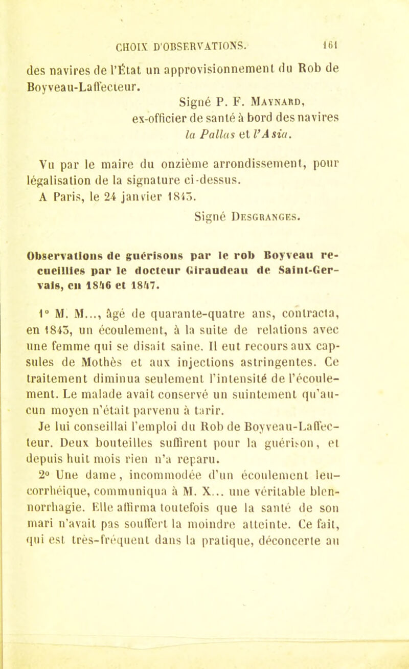 des navires de l’État un approvisionnement du Rob de Boyveau-Laffecieur. Signé P. F. Maynard, ex-officier de santé à bord des navires lu Pallas et VA sia. Vu par le maire du onzième arrondissement, pour légalisation de la signature ci-dessus. A Paris, le 24 janvier 1843. Signé Desgranges. Observations de guérisons par le rob Boyveau re- cueillies par le docteur Giraudcau de Saint-Ger- vals, en 1846 et 1847. 1° M. M..., âgé de quarante-quatre ans, contracta, en 1843, un écoulement, à la suite de relations avec une femme qui se disait saine. Il eut recours aux cap- sules de Mothès et aux injections astringentes. Ce traitement diminua seulement l’intensité de l’écoule- ment. Le malade avait conservé un suintement qu’au- cun moyen n’était parvenu à tarir. Je lui conseillai l’emploi du Rob de Boyveau-La(lec- teur. Deux bouteilles suffirent pour la guérison, et depuis huit mois rien n’a reparu. 2° Une dame, incommodée d’un écoulement leu- corrhéique, communiqua à M. X... une véritable blen- norrhagie. Elle affirma toutefois que la santé de son mari n’avait pas souffert la moindre atteinte. Ce lait, qui est très-fréquent dans la pratique, déconcerte au