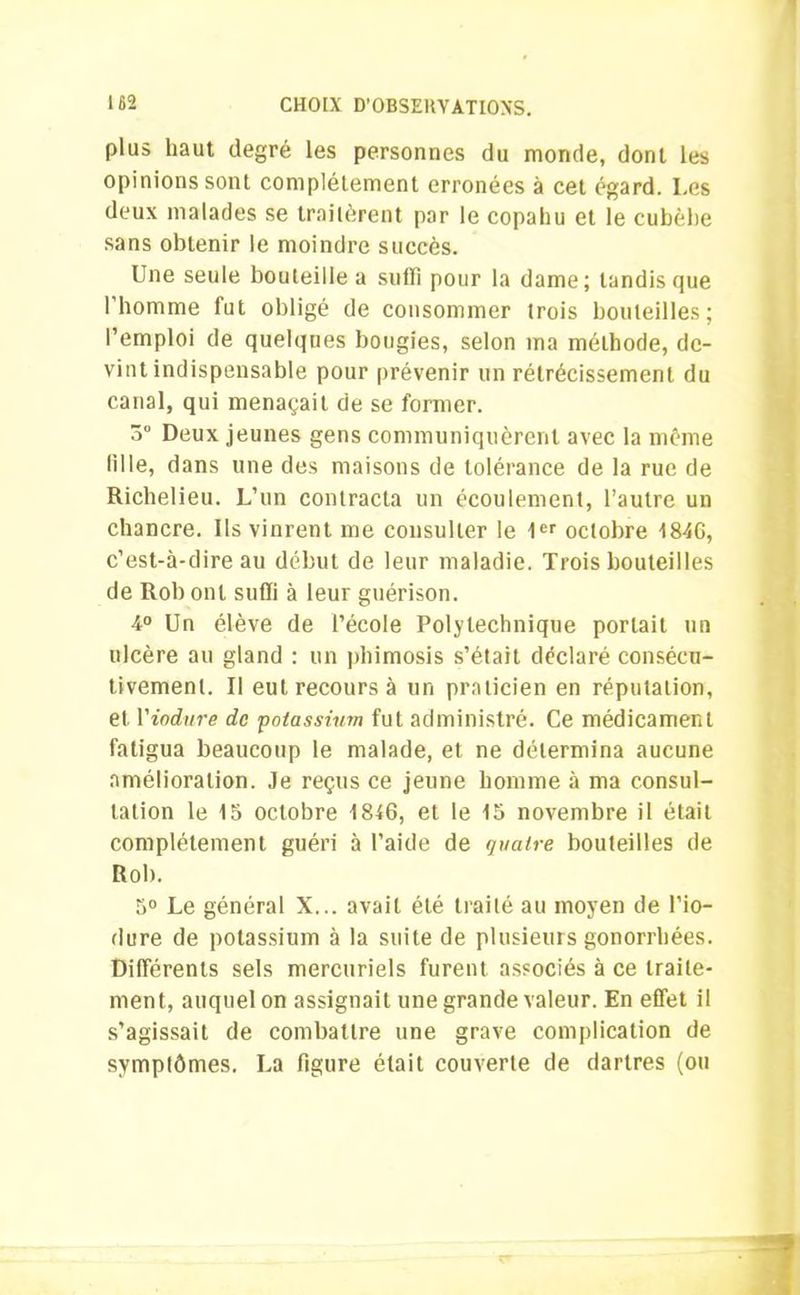 plus haut degré les personnes du monde, dont les opinions sont complètement erronées à cet égard. Les deux malades se traitèrent par le copahu et le cubèhe sans obtenir le moindre succès. Une seule bouteille a subi pour la dame; tandis que l’homme fut obligé de consommer trois bouteilles; l’emploi de quelques bougies, selon ma méthode, de- vint indispensable pour prévenir un rétrécissement du canal, qui menaçait de se former. 3 Deux jeunes gens communiquèrent avec la meme tille, dans une des maisons de tolérance de la rue de Richelieu. L’un contracta un écoulement, l’autre un chancre. Us vinrent me consulter le 1er octobre 184G, c’est-à-dire au début de leur maladie. Trois bouteilles de Rob ont suffi à leur guérison. 4° Un élève de l’école Polytechnique portait un ulcère au gland : un phimosis s’était déclaré consécu- tivement. Il eut recours à un praticien en réputation, et Viodure de 'potassium fut administré. Ce médicament fatigua beaucoup le malade, et ne détermina aucune amélioration. Je reçus ce jeune homme à ma consul- tation le 15 octobre 1846, et le 15 novembre il était complètement guéri à l’aide de quatre bouteilles de Rob. 5° Le général X... avait été traité au moyen de l’io- dure de potassium à la suite de plusieurs gonorrhées. Différents sels mercuriels furent associés à ce traite- ment, auquel on assignait une grande valeur. En effet il s’agissait de combattre une grave complication de symptômes. La figure était couverte de dartres (ou
