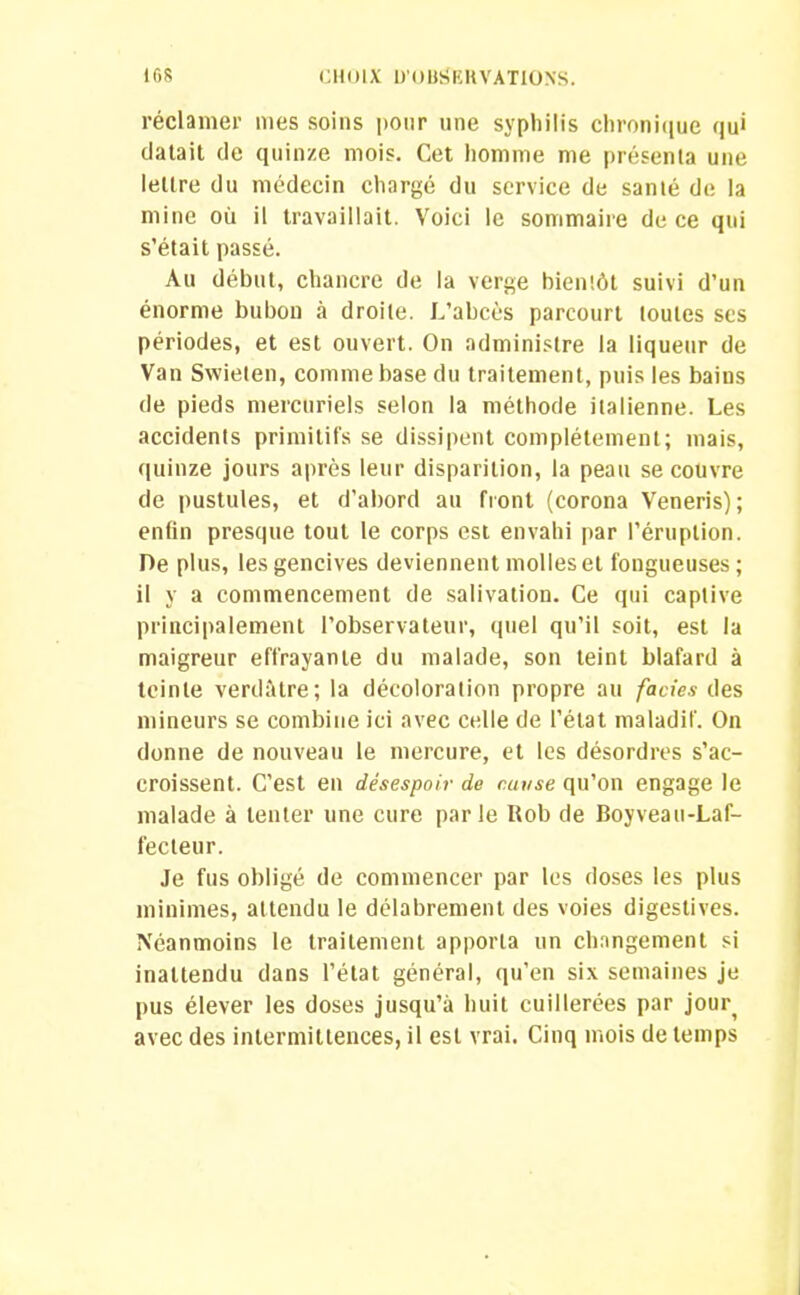 réclamer mes soins pour une syphilis chronique qui datait de quinze mois. Cet homme me présenta une lettre du médecin chargé du service de santé de la mine où il travaillait. Voici le sommaire de ce qui s’était passé. Au début, chancre de la verge bientôt suivi d’un énorme bubon à droite. L’abcès parcourt toutes scs périodes, et est ouvert. On administre la liqueur de Van Swieten, comme base du traitement, puis les bains de pieds mercuriels selon la méthode italienne. Les accidents primitifs se dissipent complètement; mais, quinze jours après leur disparition, la peau se couvre de pustules, et d’abord au front (corona Veneris); enfin presque tout le corps est envahi par l’éruption. De plus, les gencives deviennent molles et fongueuses; il y a commencement de salivation. Ce qui captive principalement l’observateur, quel qu’il soit, est la maigreur effrayante du malade, son teint blafard à teinte verdâtre; la décoloration propre au faciès des mineurs se combine ici avec celle de l’état maladif. On donne de nouveau le mercure, et les désordres s’ac- croissent. C’est en désespoir de cui/se qu’on engage le malade à tenter une cure parle Rob de Boyveau-Laf- fecteur. Je fus obligé de commencer par les doses les plus minimes, attendu le délabrement des voies digestives. Néanmoins le traitement apporta un changement si inattendu dans l’état général, qu’en six semaines je pus élever les doses jusqu’à huit cuillerées par jour^ avec des intermittences, il est vrai. Cinq mois de temps