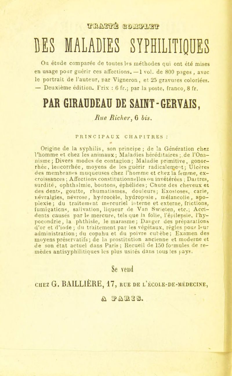 ïfia&îKïâ ca-Sja&'ia!? MS MALADIES SYPHILITIQUES Ou étude comparée de toutes Us méthodes qui ont été mises en usage pour guérir ces affections. —1 vol. de 800 pages , avec le portrait de l’auteur, par Vigneron, et 25 gravures coloriées. — Deuxième édition. Prix : 6 fr.; par la poste, franco, 8 fr. PAR GIRAÜDEAÜ DE SAINT - GERVAIS, Bue fiicher, 6 bis. principaux chapitres: Origine de la syphilis, son principe ; de la Génération chez l’homme et chez les animaux; Maladies héréditaires ; de l'Ona- nisme; Divers modes de contagion ; Maladie primitive, gonor- rhée, leucorrhée, moyens de les guérir radicaletnent; Ulcères des membranes muqueuses chez l'homme et chez la femme, ex- croissances ; Affections constitutionnelles ou invétérées ; Dartres, surdité, ophthalmie, boutons, éphélides; Chute des cheveux et des dents, goutte, rhumatismes, douleurs; Exostoses, carie, névralgies, névrose, hydrocèle, hydropisie , mélancolie, apo- plexie; du traitement mercuriel interne et externe, frictions, fumigations, salivation, liqueur de Van Swieïen, etc.; Acci- dents causés par le mercure, tels que la folie, l’épilepsie, l'hy- pocondrie, la phthisie, le marasme; Danger des préparations d’or et d’iode ; du traitement par les végétaux, règles pour l*-ur administration; du copahu et du poivre cutèbe; Examen des moyens préservatifs ; de la prostitution ancienne et moderne et de son état actuel dans Paris; Recueil de 150 fo-mules de re- mèdes antisyphilitiques les plus usités dans tous les pays. Se vend