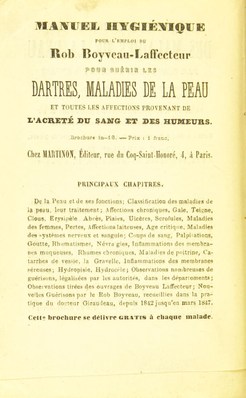 HA\I EIi IBY»IÉ\IAiE POUn L’EMPLOI DU Rob lîoyYeau-Lafïccteur 1P0H3I3 aiïiiiaja les DARTRES, MALADIES DE LA PEAÜ ET TOUTES LES AFFECTIONS PROVENANT DE L'ACHETÉ DU SANG ET DES HUMEURS. Brochure in—18. -—Prix : 1 franc. Chez MARTINON, Éditeur, rue du Coq-Saint - lionoré, 4, ;l Paris. PRINCIPAUX CHAPITRES. De la Peau et de ses fonctions; Classification des maladies de la peau, leur traitement; Affections chroniques, Gale, Teigne, Clous, Erysipèle Abcès, Plaies, Ulcères, Scrofules, Maladies des femmes, Pertes, Affections laiteuses, Age critique. Maladies des systèmes nerveux et sanguin; Coups de sang. Palpitations, Goutte, Rhumatismes, Névra gies, Inflammations des membra- nes muqueuses. Rhumes chroniques, Maladies de poitrine. Ca- tarrhes de vessie, la Gravelle, Inflammations des membranes séreuses; Hydropisie, Hydrocèle; Observations nombreuses de guérisons, légalisées par les autorités, dans les départements ; Observations tirées des ouvrages de Boy veau Laffecteur; Nou- velles Guérisons par le Rob Boyveau, recueillies dans la pra- tique du docteur Giraudeau, depuis 1812 jusqu'en mars 1847. Cell» brochure se délivre gratis ù cliaqne malade.