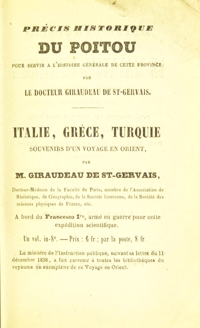 PRECIS HISTORIQUE DU POITOU POÜR SERVIR A L’HISTOIRE GÉNÉRALE DE CETTE PROVINCE PAIt LE bÜCTElU (ilKAUÜLU l)E ST-GERVAIS. ITALIE, GRECE, TURQUIE SOUVENIRS D’UN VOYAGE EN ORIENT, PAU M. GIRAUDEAU DE ST-GERVAIS, Docteur-Médecin de la Faculté de Paris, membre de l’Association de Statistique, de Géographie, de la Société linnéenne, de la Société des sciences physiques de France, etc. A bord du Francesco Iro, armé en guerre pour cette expédition scientifique. Un vol. in-8°. —Prix : 6 fr ; par la poste, 8 fr. Le ministre de l'Instruction publique, suivant sa lettre du 11 décembre 1838, a fait parvenir à toutes les bibliothèques du royaume un exemplaire de ce Voyage en Orient.