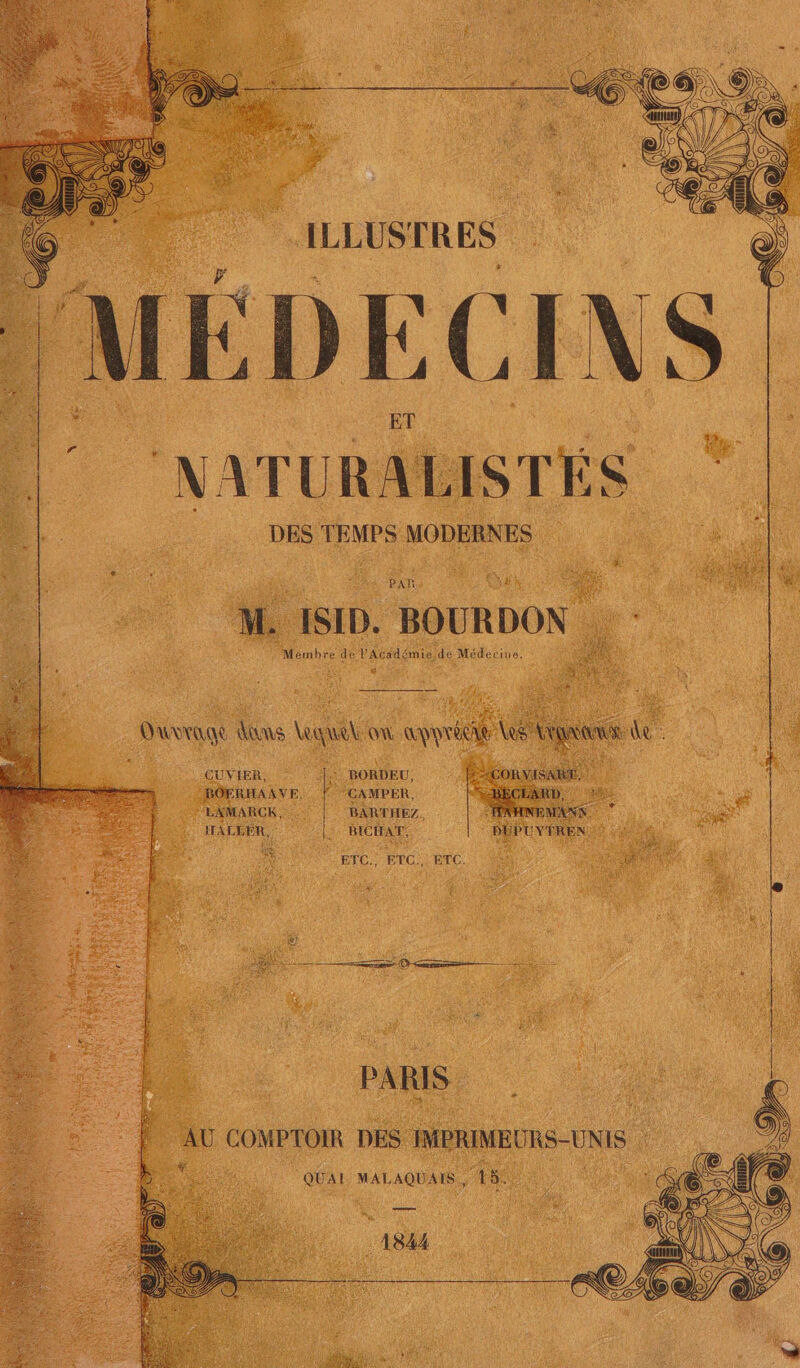 | ILLUSTRES F + ‘DECINS Eu NATURALISTÉS DES TEMPS MODERNES + PAR Sou4 M. ISID. BOURDON : Mémbre de PAcadémie de Médecine. * Va CUVIER, :: BORDEU, BOERHAAVE, CAMPER, FSRD 1e + “LAMARCK, BARTHEZ, 7 AN. ART ALLER, l BICIAT, DÉPUVPMENN GR 2 à ETC. ETC.) ETC. CT r QUAI MALAQUAIS, 15! 1844