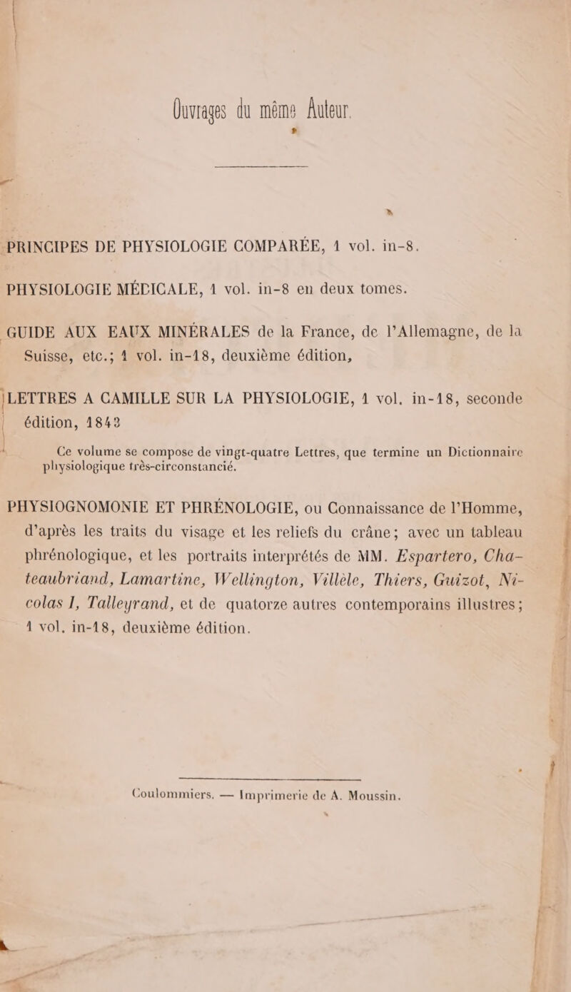 Quvrages du même Auteur # » PRINCIPES DE PHYSIOLOGIE COMPARÉE, 1 vol. in-8. PHYSIOLOGIE MÉCICALE, 1 vol. in-8 en deux tomes. GUIDE AUX EAUX MINÉRALES de la France, de l'Allemagne, de la Suisse, etc.; 4 vol. in-18, deuxième édition, |LETTRES À CAMILLE SUR LA PHYSIOLOGIE, 1 vol. in-18, seconde | édition, 1842 { k Ce volume se compose de vingt-quatre Lettres, que termine un Dictionnaire physiologique très-circonstancié. PHYSIOGNOMONIE ET PHRÉNOLOGIE, ou Connaissance de l'Homme, d’après les traits du visage et les reliefs du crâne; avec un tableau phrénologique, et les portraits interprétés de MM. Espartero, Cha- teaubriand, Lamartine, Wellington, Villèle, Thiers, Guizot, Ni- colas 1, Talleyrand, et de quatorze autres contemporains illustres ; 1 vol, in-18, deuxième édition. Coulommiers, — Imprimerie de A. Moussin. Ps m L fl