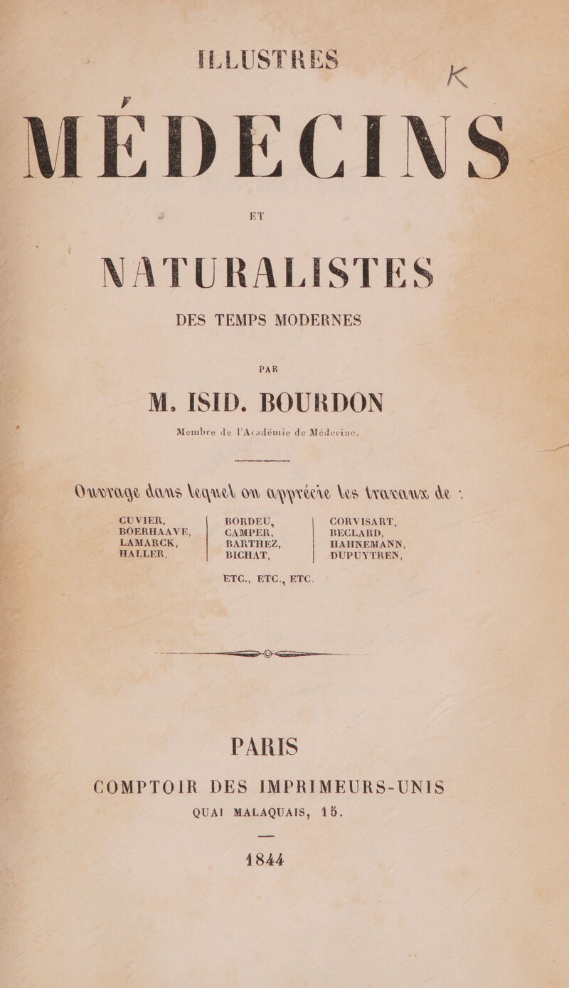 FLLUSTRES Kk MÉDECINS NATURALISTES DES TEMPS MODERNES PAR M. ISID. BOURDON Membre de l'Académie de Médecine. Ouvrage dans Lequel on apprécie Les bruno de : CUVIER, BORDEU, CORVISART, BOERHAAVE, CAMPER, BECLARD, LAMARCK, BARTHEZ, HAHNEMANN, HALLER, BICHAT, DUPUYTREN, ETC., ETC., ETC. PARIS COMPTOIR DES IMPRIMEURS-UNIS QUAI MALAQUAIS, 16. 1844