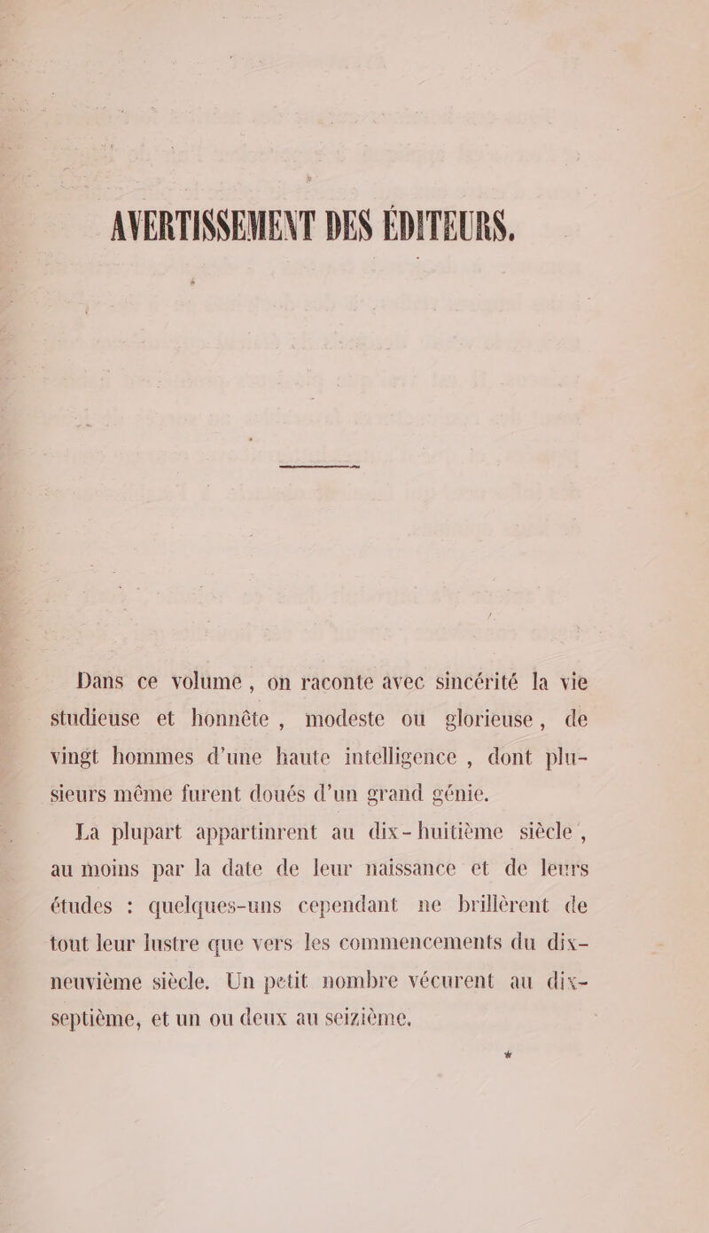 AVERTISSEMENT DES EDITEURS. Dans ce volume, on raconte avec sincérité la vie studieuse et honnête , modeste ou glorieuse, de vingt hommes d’une haute intelligence , dont plu- sieurs même furent doués d’un grand génie. La plupart appartinrent au dix-huitième siècle, au moins par la date de leur naissance et de leurs études : quelques-uns cependant ne brillèrent de tout leur lustre que vers les commencements du dix- neuvième siècle, Un petit nombre vécurent au dix- septième, et un ou deux au seizième,