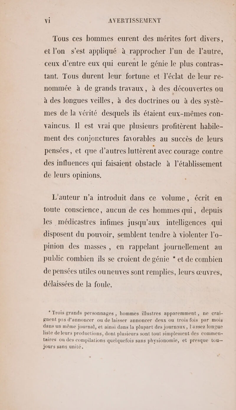 Tous ces hommes eurent des mérites fort divers, et l’on s’est appliqué à rapprocher l’un de l’autre, ceux d’entre eux qui eurent le génie le plus contras- tant. Tous durent leur fortune et l’éclat de leur re- nommée à de grands travaux, à des découvertes ou à des longues veilles, à des doctrines ou à des systè- mes de la vérité desquels ils étaient eux-mêmes con- vaincus. Il est vrai que plusieurs profitèrent habile- ment des conjonctures favorables au succès de leurs pensées, et que d’autres luttèrent avec courage contre des influences qui faisaient obstacle à l'établissement de leurs opinions. L'auteur n’a introduit dans ce volume, écrit en toute conscience, aucun de ces hommes qui, depuis les médicastres infimes jusqu'aux intelligences qui disposent du pouvoir, semblent tendre à violenter l'o- pinion des masses, en rappelant journellement au public combien ils se croient de génie * et de combien de pensées utiles ouneuves sont remplies, leurs œuvres, délaissées de la foule. * Trois grands personnages , hommes illustres apparemment, ne crai- gnent pas d'annoncer ou de laisser annoncer deux ou trois fois par mois dans un même journal, et ainsi dans la plupart des journaux, l'assez longue liste de leurs productions, dont plusieurs sont tout simplement des commen- taires on des compilations quelquefois sans physionomie, et presque tou— jours sans unité,