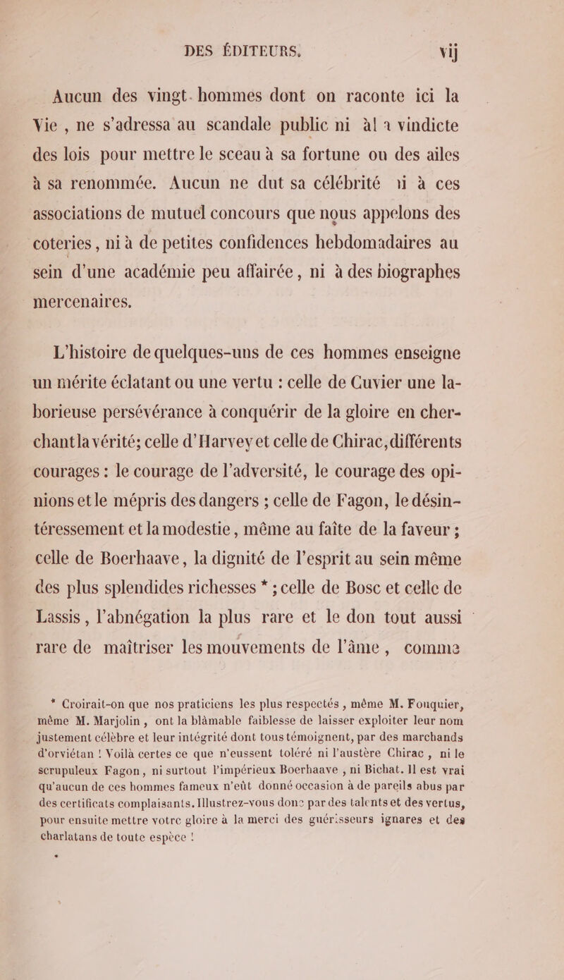 DES ÉDITEURS, vi] Aucun des vingt. hommes dont on raconte ici la Vie , ne s’adressa au scandale public ni àl à vindicte des lois pour mettre le sceau à sa fortune ou des ailes à sa renommée. Aucun ne dut sa célébrité ai à ces associations de mutuel concours que nous appelons des coteries , ni à de petites confidences hebdomadaires au sein d’une académie peu affairée, ni à des biographes mercenaires. L'histoire de quelques-uns de ces hommes enseigne un mérite éclatant ou une vertu : celle de Cuvier une la- borieuse persévérance à conquérir de la gloire en cher- chant la vérité; celle d'Harvey et celle de Chirac, différents courages : le courage de l’adversité, le courage des opi- nions etle mépris des dangers ; celle de Fagon, le désin- téressement et la modestie, même au faîte de la faveur ; celle de Bocrhaave, la dignité de l'esprit au sein même des plus splendides richesses * ; celle de Bosc et celle de Lassis , l'abnégation la plus rare et le don tout aussi : rare de maîtriser les mouvements de l'âme, comme * Croirait-on que nos praticiens les plus respectés , même M. Fouquier, même M. Marjolin, ont la blämable faiblesse de laisser exploiter leur nom justement célèbre et leur intégrité dont tous témoignent, par des marchands d'orviétan ! Voilà certes ce que n'eussent toléré ni l'austère Chirac, ni le scrupuleux Fagon, ni surtout l’impérieux Boerhaave , ni Bichat. Il est vrai qu'aucun de ces hommes fameux n’eût donné occasion à de pareils abus par des certificats complaisants.Illustrez-vous donc par des talents et des vertus, pour ensuite mettre votre gloire à la merci des guérisseurs ignares et des Charlatans de toute espèce ! *