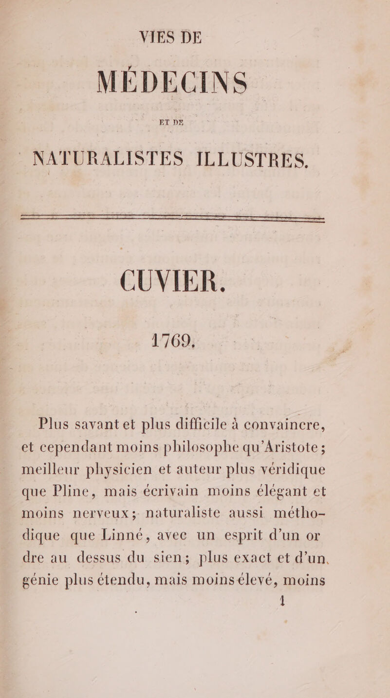 VIES DE MÉDECINS ET DE © NATURALISTES ILLUSTRES. CUVIER. 1769, Plus savant et plus difficile à convaincre, et cependant moins philosophe qu’Aristote ; meilleur physicien et auteur plus véridique que Pline, mais écrivain moins élégant et moins nerveux; naturaliste aussi métho- dique que Linné, avec un esprit d’un or dre au dessus du sien; plus exact et d’un, génie plus étendu, mais moins élevé, moins