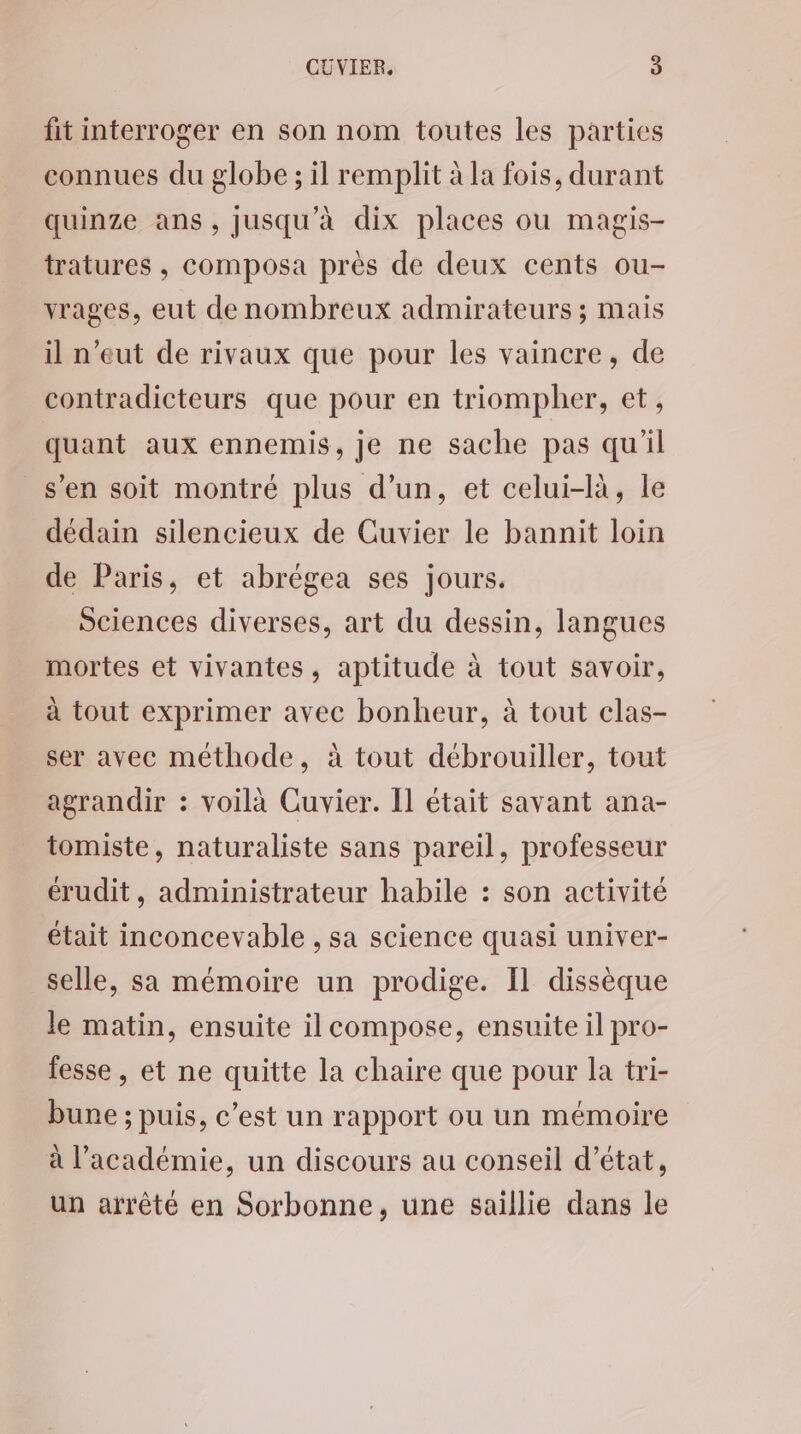 fit interroger en son nom toutes les parties connues du globe ; il remplit à la fois, durant quinze ans, Jusqu'à dix places ou magis- tratures , composa près de deux cents ou- yrages, eut de nombreux admirateurs ; mais il n'eut de rivaux que pour les vaincre, de contradicteurs que pour en triompher, et, quant aux ennemis, je ne sache pas qu'il s’en soit montré plus d’un, et celui-là, le dédain silencieux de Cuvier le bannit loin de Paris, et abrégea ses jours. Sciences diverses, art du dessin, langues mortes et vivantes, aptitude à tout savoir, à tout exprimer avec bonheur, à tout clas- ser avec méthode, à tout débrouiller, tout agrandir : voilà Cuvier. Il était savant ana- tomiste, naturaliste sans pareil, professeur érudit, administrateur habile : son activité était inconcevable , sa science quasi univer- selle, sa mémoire un prodige. Il dissèque le matin, ensuite il compose, ensuite il pro- fesse, et ne quitte la chaire que pour la tri- bune ; puis, c’est un rapport ou un mémoire à l’académie, un discours au conseil d'état, un arrêté en Sorbonne, une saillie dans le