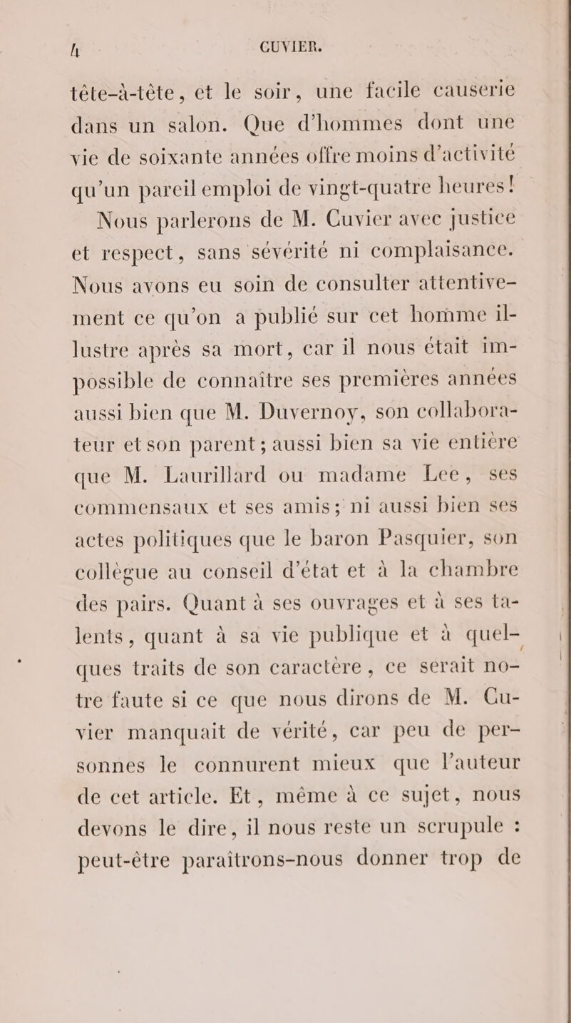 tête-à-tète, et le soir, une facile causerte dans un salon. Que d'hommes dont une vie de soixante années offre moins d'activité qu’un pareil emploi de vingt-quatre heures! Nous parlerons de M. Cuvier avec justice et respect, sans sévérité ni complaisance. Nous avons eu soin de consulter attentive- ment ce qu’on a publié sur cet homme il- lustre après sa mort, car il nous était im- possible de connaître ses premières années aussi bien que M. Duvernoy, son collabora- teur etson parent; aussi bien sa vie entiere que M. Laurillard ou madame Lee, ses commensaux et ses amis; ni aussi bien ses actes politiques que le baron Pasquier, son collègue au conseil d'état et à la chambre des pairs. Quant à ses ouvrages et à ses ta- lents, quant à sa vie publique et à quel- ques traits de son caractere, ce serait no- tre faute si ce que nous dirons de M. Cu- vier manquait de vérité, car peu de per- sonnes le connurent mieux que l’auteur de cet article. Et, même à ce sujet, nous devons le dire, il nous reste un scrupule : peut-être paraitrons-nous donner trop de
