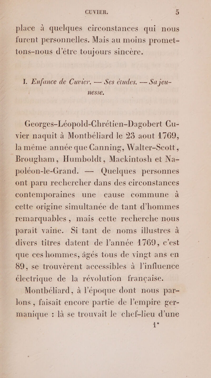 place à quelques circonstances qui nous furent personnelles. Mais au moins promet- tons-nous d’être toujours sincère. L Enfance de Cuvier. — Ses études. — Sa jeu- nesse. Georges-Léopold-Chrétien-Dagobert Cu- vier naquit à Montbéliard le 23 aout 1769, la même année que Canning, Walter-Scott, Brougham, Humboldt, Mackintosh et Na- poléon-le-Grand. — Quelques personnes ont paru rechercher dans des circonstances contemporaines une cause commune à cette origine simultanée de tant d'hommes remarquables, mais cette recherche nous parait vaine. Si tant de noms illustres à divers titres datent de l’année 1769, c’est que ces hommes, âgés tous de vingt ans en 89, se trouvérent accessibles à l'influence électrique de la révolution française. Montbéliard, à l’époque dont nous par- lons , faisait encore partie de l'empire ger- manique : là se trouvait le chef-lieu d’une 1+