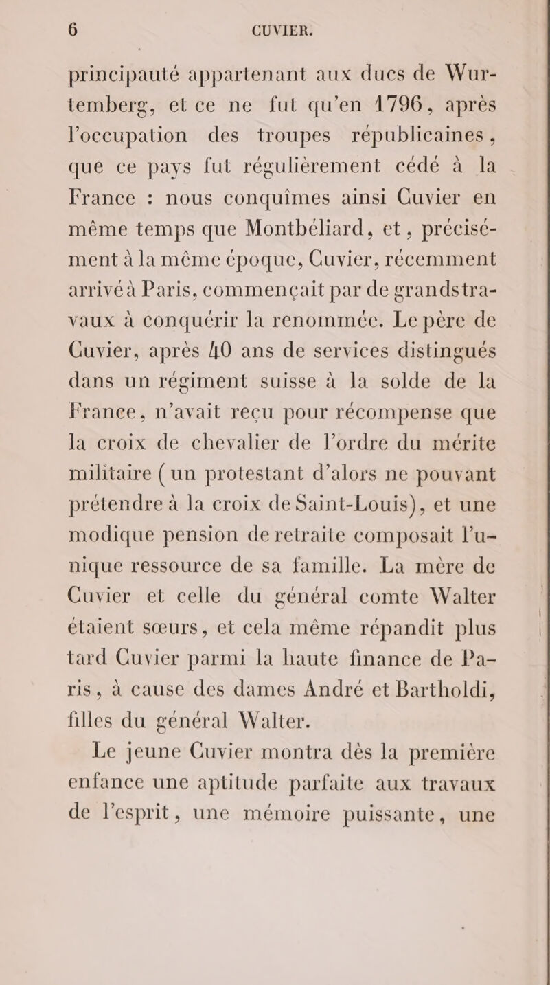 principauté appartenant aux ducs de Wur- temberg, etce ne fut qu’en 1796, après l'occupation des troupes républicaines, que ce pays fut réguliérement cédé à la France : nous conquimes ainsi Cuvier en même temps que Montbéliard, et, précisé- ment à la même époque, Cuvier, récemment arrivé à Paris, commencait par de grandstra- vaux à conquérir la renommée. Le père de Cuvier, après 40 ans de services distingués dans un régiment suisse à la solde de la France, n’avait reçu pour récompense que la croix de chevalier de l’ordre du mérite militaire (un protestant d’alors ne pouvant prétendre à la croix de Saint-Louis), et une modique pension de retraite composait l’u- nique ressource de sa famille. La mère de Cuvier et celle du général comte Walter étaient sœurs, et cela même répandit plus tard Cuvier parmi la haute finance de Pa- ris, à cause des dames André et Bartholdi, filles du général Walter. Le jeune Cuvier montra dès la première enfance une aptitude parfaite aux travaux de l'esprit, une mémoire puissante, une