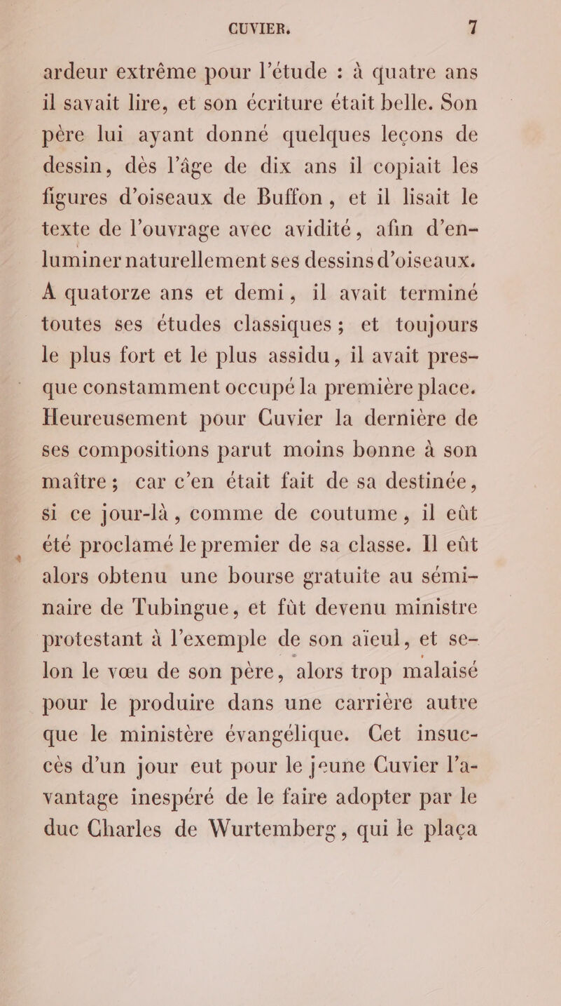 ardeur extrême pour l'étude : à quatre ans il savait lire, et son écriture était belle. Son père lui ayant donné quelques lecons de dessin, dès l’âge de dix ans il copiait les figures d'oiseaux de Buffon, et il lisait le texte de l'ouvrage avec avidité, afin d’en- luminer naturellement ses dessins d'oiseaux. À quatorze ans et demi, il avait terminé toutes ses études classiques ; et toujours le plus fort et le plus assidu, il avait pres- que constamment occupé la première place. Heureusement pour Cuvier la dernière de ses compositions parut moins bonne à son maître; car c'en était fait de sa destinée, si ce jour-là, comme de coutume, il eût été proclamé le premier de sa classe. Il eût alors obtenu une bourse gratuite au sémi- naire de Tubingue, et fùt devenu ministre protestant à l'exemple de son aïeul, et se- lon le vœu de son père, alors trop malaisé pour le produire dans une carriere autre que le ministère évangélique. Cet insuc- cès d’un jour eut pour le jeune Cuvier la- vantage inespéré de le faire adopter par le duc Charles de Wurtemberg, qui le plaça