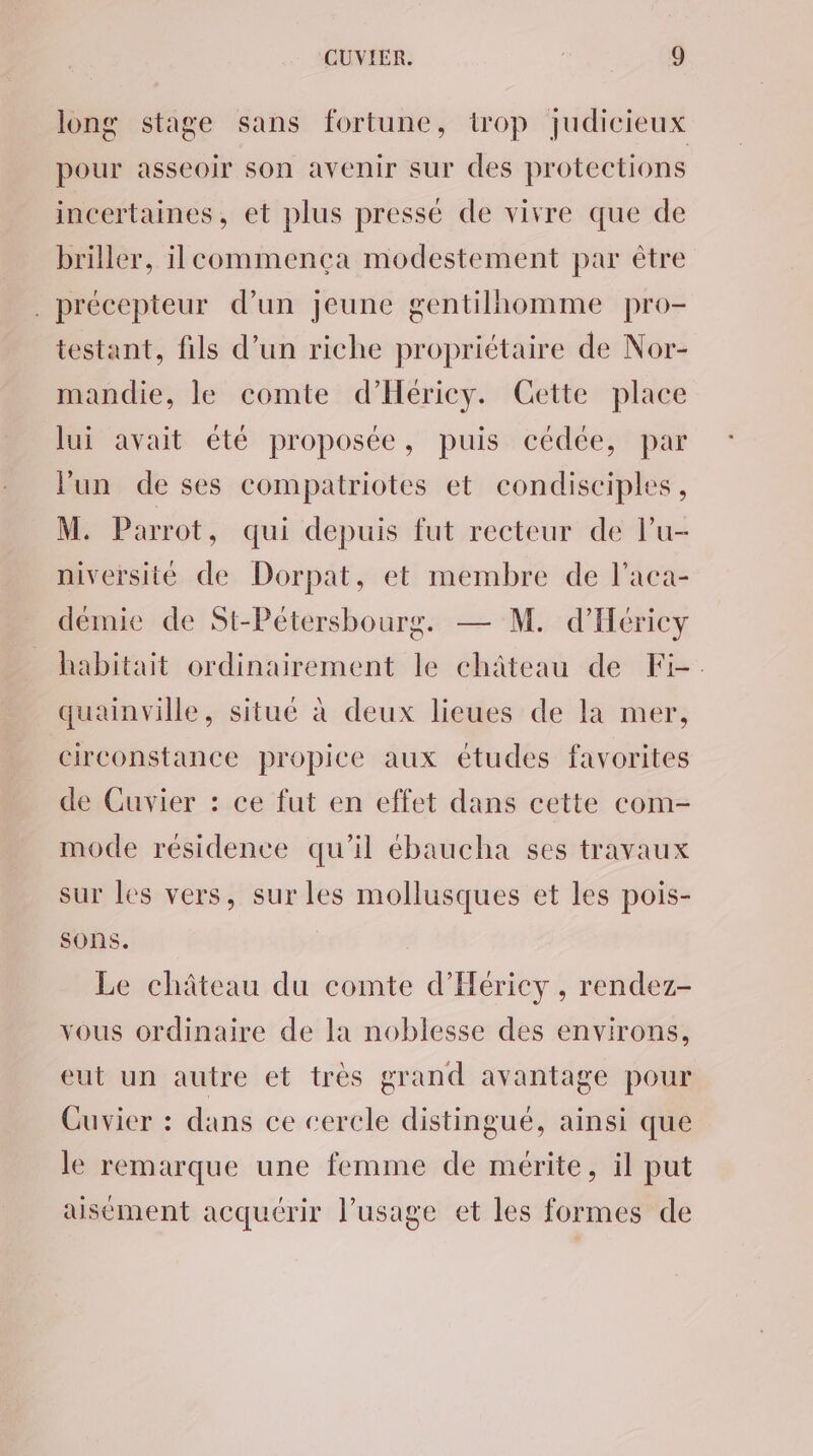 long stage sans fortune, trop judicieux pour asseoir son avenir sur des protections incertaines, et plus pressé de vivre que de briller, ilecommença modestement par être . précepteur d’un jeune gentilhomme pro- testant, fils d’un riche propriétaire de Nor- mandie, le comte d’Hériey. Cette place lui avait été proposée, puis cédée, par l'un de ses compatriotes et condisciples, M. Parrot, qui depuis fut recteur de lu- niversité de Dorpat, et membre de l’aca- démie de St-Pétersbourg. — M. d’Héricy habitait ordinairement le château de Fi-. quainville, situé à deux lieues de la mer, circonstance propice aux études favorites de Cuvier : ce fut en effet dans cette com- mode résidence qu’il ébaucha ses travaux sur les vers, sur les mollusques et les pois- sons. Le château du comte d’'Héricy , rendez- vous ordinaire de la noblesse des environs, eut un autre et très grand avantage pour Cuvier : dans ce cercle distingué, ainsi que le remarque une femme de mérite, il put aisément acquérir l’usage et les formes de
