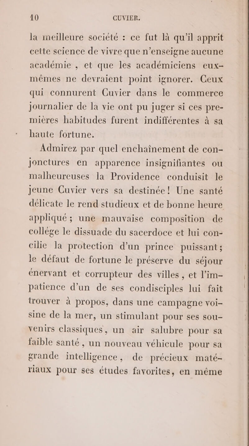 la meilleure société : ce fut là qu’il apprit cette science de vivre que n’enseigne aucune académie , et que les académiciens eux- mêmes ne devraient point ignorer. Ceux qui connurent Cuvier dans le commerce journalier de la vie ont pu juger si ces pre- mieres habitudes furent indifférentes à sa haute fortune. Admirez par quel enchaînement de con- Jonctures en apparence insignifiantes ou malheureuses la Providence conduisit le Jeune Cuvier vers sa destinée! Une santé délicate le rend studieux et de bonne heure appliqué ; une mauvaise composition de collège le dissuade du sacerdoce et lui con- cilie la protection d’un prince puissant; le défaut de fortune le préserve du séjour énervant et corrupteur des villes, et l’im- patience d’un de ses condisciples lui fait trouver à propos, dans une campagne voi- sine de la mer, un stimulant pour ses sou- venirs classiques, un air salubre pour sa faible santé, un nouveau véhicule pour sa grande intelligence, de précieux maté- riaux pour ses études favorites, en même