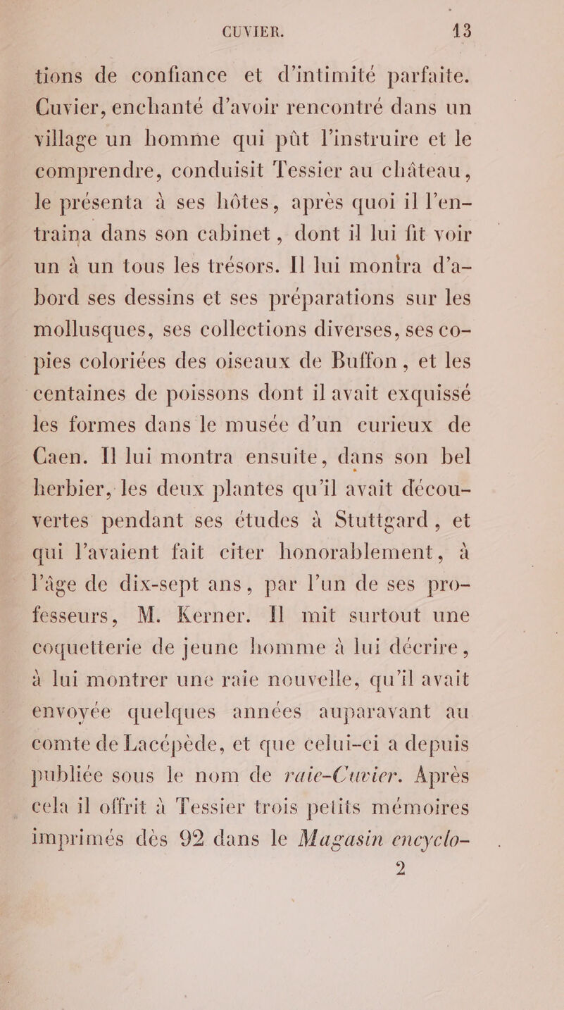 tions de confiance et d'intimité parfaite. Cuvier, enchanté d’avoir rencontré dans un village un homme qui pût l’instruire et le comprendre, conduisit Tessier au château, le présenta à ses hôtes, après quoi il l’en- traina dans son cabinet, dont il lui fit voir un à un tous les trésors. [1 lui monira d’a- bord ses dessins et ses préparations sur les mollusques, ses collections diverses, ses co- pies coloriées des oiseaux de Buffon, et les centaines de poissons dont il avait exquissé les formes dans le musée d’un curieux de Caen. Il lui montra ensuite, dans son bel herbier, les deux plantes qu'il avait décou- vertes pendant ses études à Stuttgard, et qui l’avaient fait citer honorablement, à l’âge de dix-sept ans, par l’un de ses pro- fesseurs, M. Kerner. Il mit surtout une coquetterie de jeune homme à lui décrire, à lui montrer une raie nouvelle, qu'il avait envoyée quelques années auparavant au comte de Lacépède, et que celui-ci a depuis publiée sous le nom de raie-Cuvier. Après cela il offrit à Tessier trois petits mémoires imprimés dés 92 dans le Magasin encyclo- 2