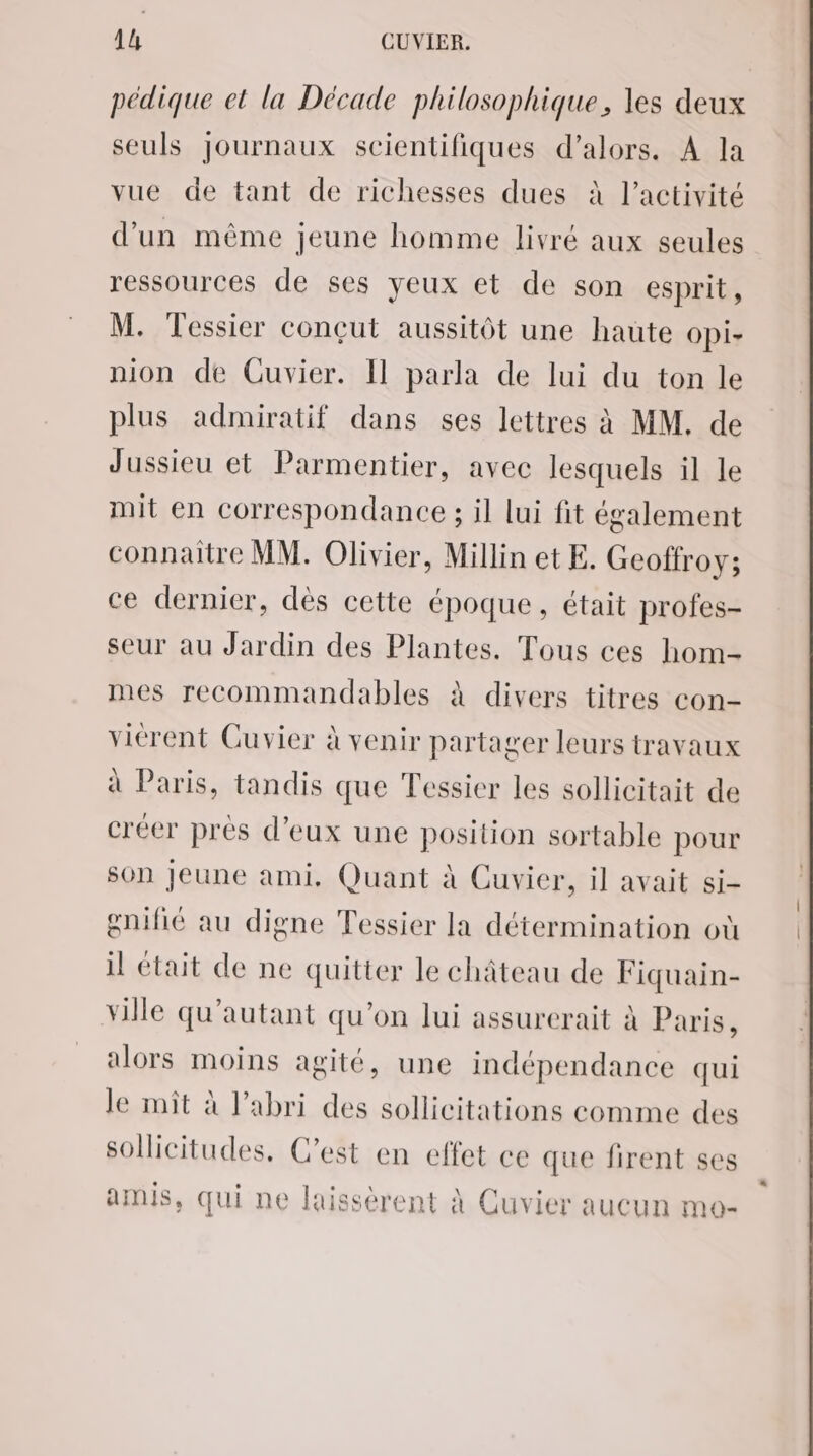 pédique et la Décade philosophique, les deux seuls journaux scientifiques d'alors. A la vue de tant de richesses dues à l’activité d’un même jeune homme livré aux seules ressources de ses veux et de son esprit, M. Tessier conçut aussitôt une haute opi- nion de Cuvier. [Il parla de lui du ton le plus admiratif dans ses lettres à MM. de Jussieu et Parmentier, avec lesquels il le mit en correspondance ; il lui fit également connaitre MM. Olivier, Millin et E. Geoffroy; ce dernier, dès cette époque, était profes- seur au Jardin des Plantes. Tous ces hom- mes recommandables à divers titres con- viérent Cuvier à venir partager leurs travaux à Paris, tandis que Tessier les sollicitait de créer près d'eux une position sortable pour son Jeune ami, Quant à Cuvier, il avait si- gnifié au digne Tessier la détermination où il était de ne quitter le château de Fiquain- ville qu’autant qu'on lui assurerait à Paris, alors moins agité, une indépendance qui le mit à l’abri des sollicitations comme des sollicitudes, C’est en effet ce que firent ses amis, qui ne laissèrent À Cuvier aucun mo-