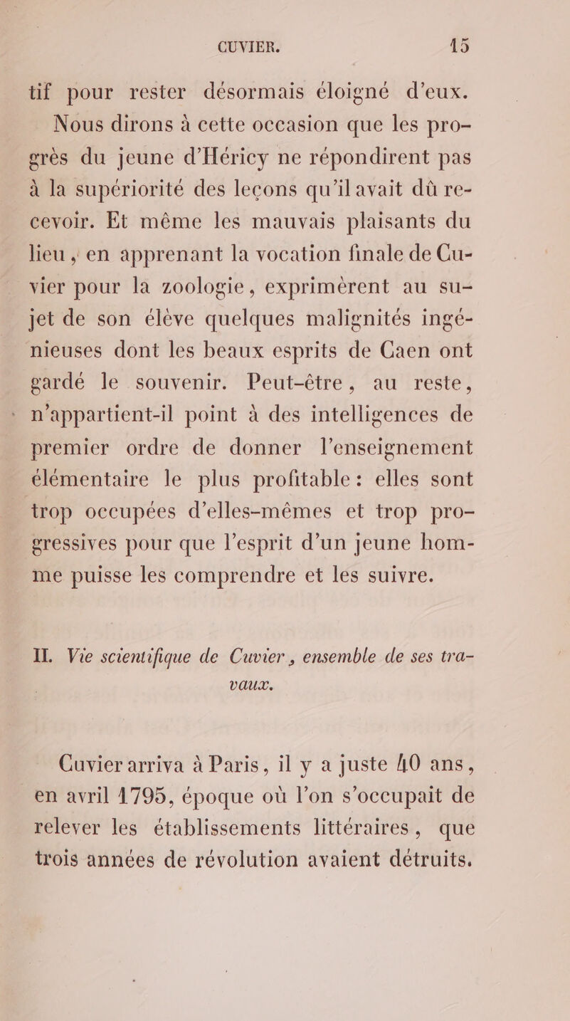 tif pour rester désormais éloigné d’eux. Nous dirons à cette occasion que les pro- grès du jeune d’'Héricy ne répondirent pas à la supériorité des lecons qu'il avait dû re- cevoir. Et même les mauvais plaisants du lieu , en apprenant la vocation finale de Cu- vier pour la zoologie, exprimérent au su- jet de son élève quelques malignités ingé- nieuses dont les beaux esprits de Caen ont gardé le souvenir. Peut-être, au reste, n'appartient-il point à des intelligences de premier ordre de donner l’enseignement élémentaire le plus profitable : elles sont trop occupées d’elles-mêmes et trop pro- gressives pour que l'esprit d’un jeune hom- me puisse les comprendre et les suivre. IT. Vie scientifique de Cuvier , ensemble de ses tra- vaux. Cuvier arriva à Paris, il y a juste AO ans, en avril 1795, époque où l’on s’occupait de relever les établissements littéraires, que trois années de révolution avaient détruits.