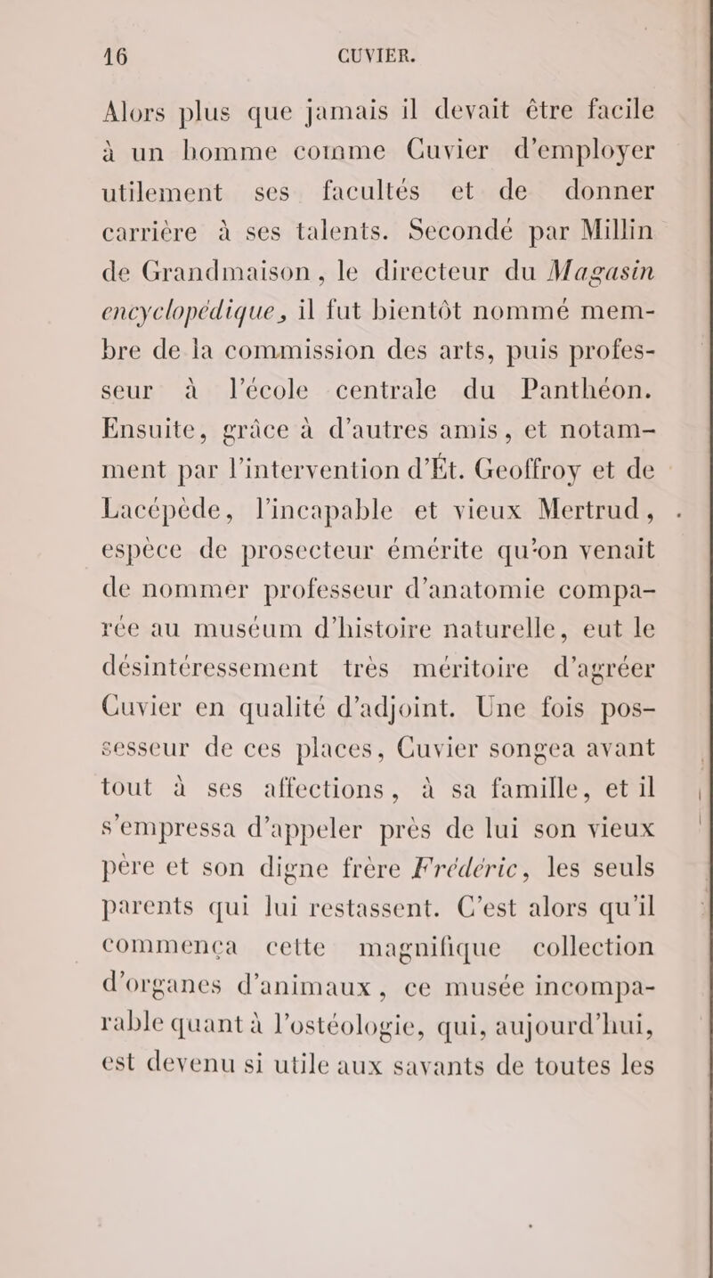 Alors plus que jamais il devait être facile à un homme comme Cuvier d'employer utilement ses facultés et de donner carrière à ses talents. Secondé par Millin de Grandmaison , le directeur du Magasin encyclopédique, il fut bientôt nommé mem- bre de la commission des arts, puis profes- seur à l’école centrale du Panthéon. Ensuite, grâce à d’autres amis, et notam- ment par l'intervention d’Ét. Geoffroy et de Lacépède, l’incapable et vieux Mertrud, espèce de prosecteur émérite qu'on venait de nommer professeur d'anatomie compa- rée au muséum d'histoire naturelle, eut le désintéressement très méritoire d’agréer Cuvier en qualité d’adjoint. Une fois pos- sesseur de ces places, Guvier songea avant tout à ses affections, à sa famille, et il s’empressa d'appeler près de lui son vieux père et son digne frère Frédéric, les seuls parents qui lui restassent. C’est alors qu'il commença cette magnifique collection d'organes d'animaux, ce musée incompa- rable quant à l’ostéologie, qui, aujourd’hui, est devenu si utile aux savants de toutes les