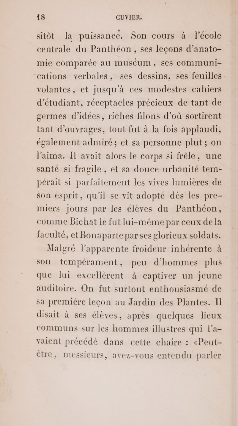 sitôt la puissance. Son cours à l’école centrale du Panthéon, ses leçons d’anato- mie comparée au muséum, ses communi- cations verbales, ses dessins, ses feuilles volantes, et jusqu’à ces modestes cahiers d'étudiant, réceptacles précieux de tant de germes d'idées, riches filons d’où sortirent tant d'ouvrages, tout fut à la fois applaudi. également admiré; et sa personne plut; on laima. Il avait alors le corps si frêle, une santé si fragile, et sa douce urbanité tem- pérait si parfaitement les vives lumières de son esprit, qu'il se vit adopté dès les pre- miers jours par les élèves du Panthéon, comme Bichat le fut lui-même par ceux de la faculté, et Bonaparte par ses glorieux soldats. Malgré l’apparente froideur inhérente à son tempérament, peu d'hommes plus que lui excellèrent à captiver un jeune auditoire. On fut surtout enthousiasmé de sa première leçon au Jardin des Plantes. fl disait à ses élèves, après quelques lieux communs sur les hommes illustres qui l’a- vaient précédé dans cette chaire : «Peut- étre, messieurs, avez-vous entendu parler