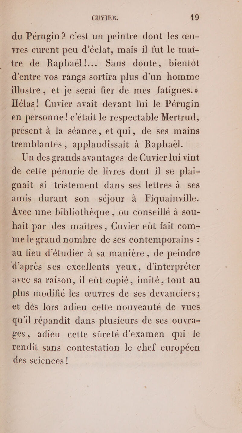 du Pérugin ? c’est un peintre dont les œu- yres eurent peu d'éclat, mais il fut le mai- tre de Raphaël! Sans doute, bientôt d’entre vos rangs sortira plus d’un homme illustre, et je serai fier de mes fatigues.» Hélas! Cuvier avait devant lui le Pérugin en personne ! c'était le respectable Mertrud, présent à la séance, et qui, de ses mains tremblantes, applaudissait à Raphaël. Ün des grands avantages de Cuvier lui vint de cette pénurie de livres dont il se plai- gnait si tristement dans ses lettres à ses amis durant son séjour à Fiquainville. Avec une bibliothèque , ou conseillé à sou- haït par des maïîtres, Cuvier eût fait com- me le grand nombre de ses contemporains : au lieu d'étudier à sa manière, de peindre d’après ses excellents yeux, d'interpréter avec sa raison, il eût copié, imite, tout au plus modifié les œuvres de ses devanciers ; et dès lors adieu cette nouveauté de vues qu'il répandit dans plusieurs de ses ouvra- ges, adieu cette sûreté d'examen qui le rendit sans contestation le chef européen des sciences !