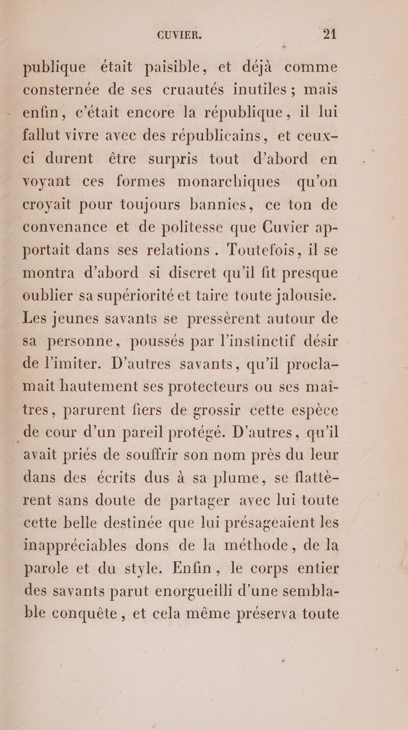 publique était paisible, et déjà comme consternée de ses cruautés inutiles ; mais enfin, c'était encore la république, il lui fallut vivre avec des républicains, et ceux- ci durent être surpris tout d’abord en voyant ces formes monarchiques qu’on croyait pour toujours bannies, ce ton de convenance et de politesse que Cuvier ap- portait dans ses relations. Toutefois, il se montra d’abord si discret qu'il fit presque oublier sa supériorité et taire toute jalousie. Les jeunes savants se pressèrent autour de sa personne, poussés par l'instinctif désir de l’imiter. D’autres savants, qu’il procla- mait hautement ses protecteurs ou ses maïi- tres, parurent fiers de grossir cette espèce _de cour d’un pareil protégé. D’autres, qu’il avait priés de souffrir son nom près du leur dans des écrits dus à sa plume, se flattèe- rent sans doute de partager avec lui toute cette belle destinée que lui présageaient les inappréciables dons de la méthode, de la parole et du style. Enfin, le corps entier des savants parut enorgueilli d’une sembla- ble conquête , et cela même préserva toute