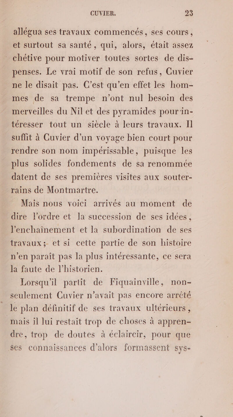 allégua ses travaux commencés, ses cours, et surtout sa santé, qui, alors, était assez chétive pour motiver toutes sortes de dis- penses. Le vrai motif de son refus, Cuvier ne le disait pas. C’est qu'en effet les hom- mes de sa trempe n’ont nul besoin des merveilles du Nil et des pyramides pour:in- téresser tout un siècle à leurs travaux. Il suffit à Cuvier d'un voyage bien court pour rendre son nom impérissable, puisque les plus solides fondements de sa renommée datent de ses premières visites aux souter- rains de Montmartre. Mais nous voici arrivés au moment de dire l’ordre et la succession de ses idées, l’enchainement et la subordination de ses travaux ;- et si cette partie de son histoire n’en parait pas la plus intéressante, ce sera la faute de l'historien. Lorsqu'il partit de Fiquainville, non- seulement Cuvier n'avait pas encore arrêté le plan définitif de ses travaux ultérieurs, mais il lui restait trop de choses à appren- dre, trop de doutes à éclaircir, pour que ses connaissances d'alors formassent sys-
