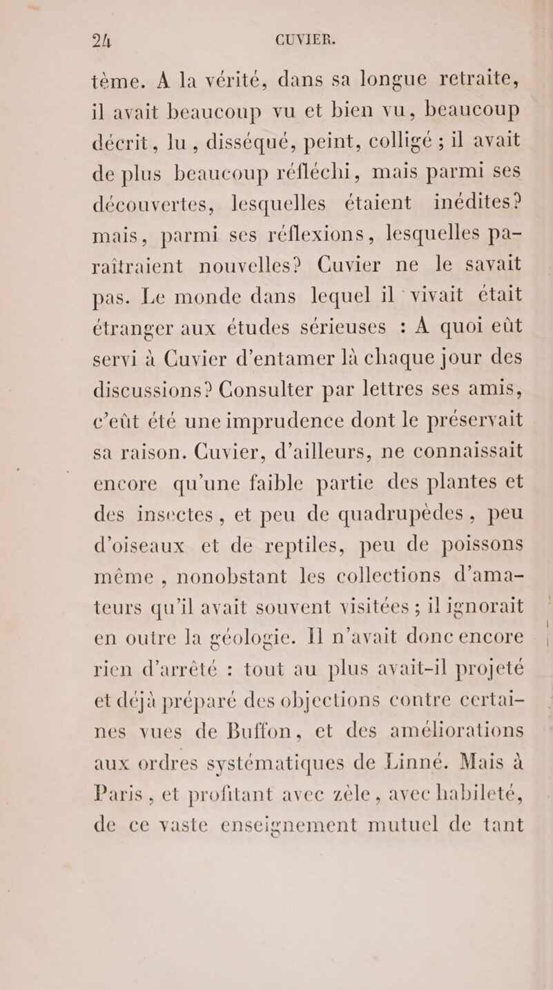 tème. À la vérité, dans sa longue retraite, il avait beaucoup vu et bien vu, beaucoup décrit, lu , disséqué, peint, colligé ; il avait de plus beaucoup réfléchi, mais parmi ses découvertes, lesquelles étaient inédites? mais, parmi ses réflexions, lesquelles pa- raîtraient nouvelles? Cuvier ne le savait pas. Le monde dans lequel il vivait était étranger aux études sérieuses : À quoi eût servi à Cuvier d'entamer là chaque jour des discussions? Consulter par lettres ses amis, c’eût été une imprudence dont le préservait sa raison. Cuvier, d’ailleurs, ne connaissait encore qu’une faible partie des plantes et des insectes, et peu de quadrupèdes, peu d'oiseaux et de reptiles, peu de poissons même , nonobstant les collections d’ama- teurs qu'il avait souvent visitées ; il ignorait en outre la géologie. Il n'avait donc encore rien d'arrêté : tout au plus avait-il projeté et déjà préparé des objections contre certai- nes vues de Buffon, et des améliorations aux ordres systématiques de Linné. Mais à Paris , et profitant avec zèle, avec habileté, de ce vaste enseignement mutuel de tant