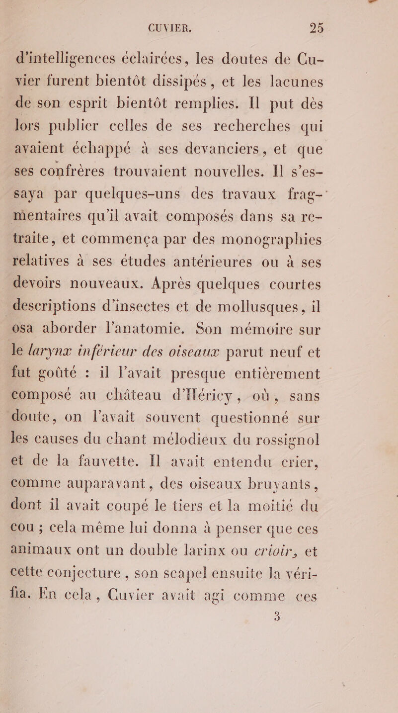 d'intelligences éclairées, les doutes de Cu- vier furent bientôt dissipés, et les lacunes de son esprit bientôt remplies. Il put dès lors publier celles de ses recherches qui avaient échappé à ses devanciers, et que ses confrères trouvaient nouvelles. Il s’es- saya par quelques-uns des travaux frag- mentaires qu'il avait composés dans sa re- traite, et commença par des monographies relatives à ses études antérieures ou à ses devoirs nouveaux. Après quelques courtes descriptions d'insectes et de mollusques, il osa aborder l'anatomie. Son mémoire sur Je larynx inférieur des oiseaux parut neuf et fut goûté : il l'avait presque entièrement composé au château d’Héricy, où, sans doute, on l'avait souvent questionné sur les causes du chant mélodieux du rossignol et de la fauvette. [l avait entendu crier, comme auparavant, des oiseaux bruyants, dont il avait coupé le tiers et la moitié du cou ; cela même lui donna à penser que ces animaux ont un double larinx ou crioir, et cette conjecture , son scapel ensuite la véri- fa. En cela, Cuvier avait agi comme ces 3