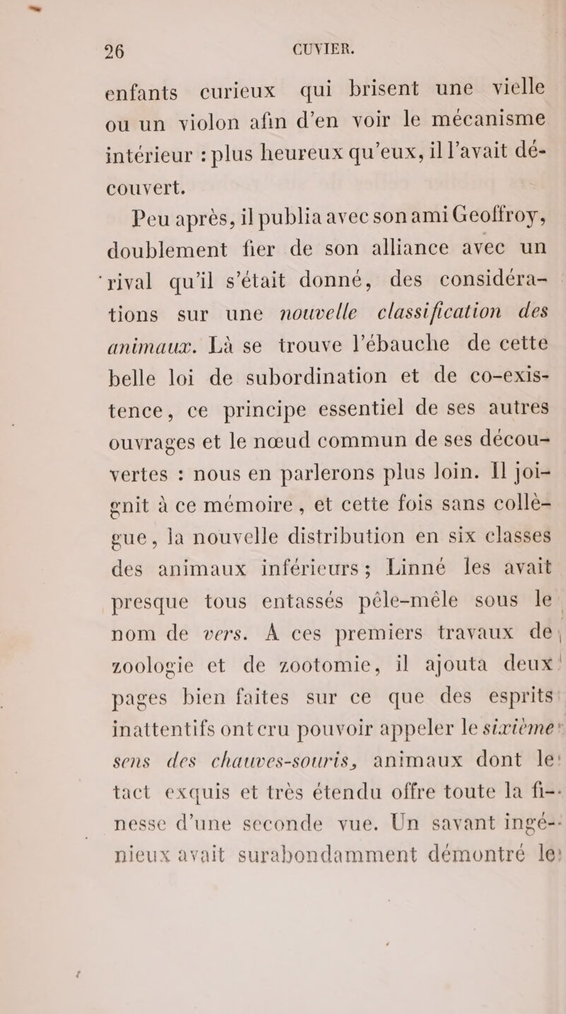 enfants curieux qui brisent une vielle ou un violon afin d'en voir le mécanisme intérieur : plus heureux qu'eux, il l'avait dé- couvert. Peu après, il publia avec son ami Geolfroy, doublement fier de son alliance avec un ‘rival qu'il s'était donné, des considéra- tions sur une nouvelle classification des animaux. Là se trouve l’'ébauche de cette belle loi de subordination et de co-exis- tence, ce principe essentiel de ses autres ouvrages et le nœud commun de ses décou- vertes : nous en parlerons plus loin. Il joi- gnit à ce mémoire , et cette fois sans colle- eue, la nouvelle distribution en six classes des animaux inférieurs; Linne les avait presque tous entassés pêle-mêle sous le: nom de vers. À ces premiers travaux de; zoologie et de zootomie, il ajouta deux’ pages bien faites sur ce que des esprits inattentifs ontcru pouvoir appeler le sixième” sens des chauves-souris, animaux dont le: tact exquis et très étendu offre toute la fi-: nesse d’une seconde vue. Un savant ingé-- nieux avait surabondamment démontré les