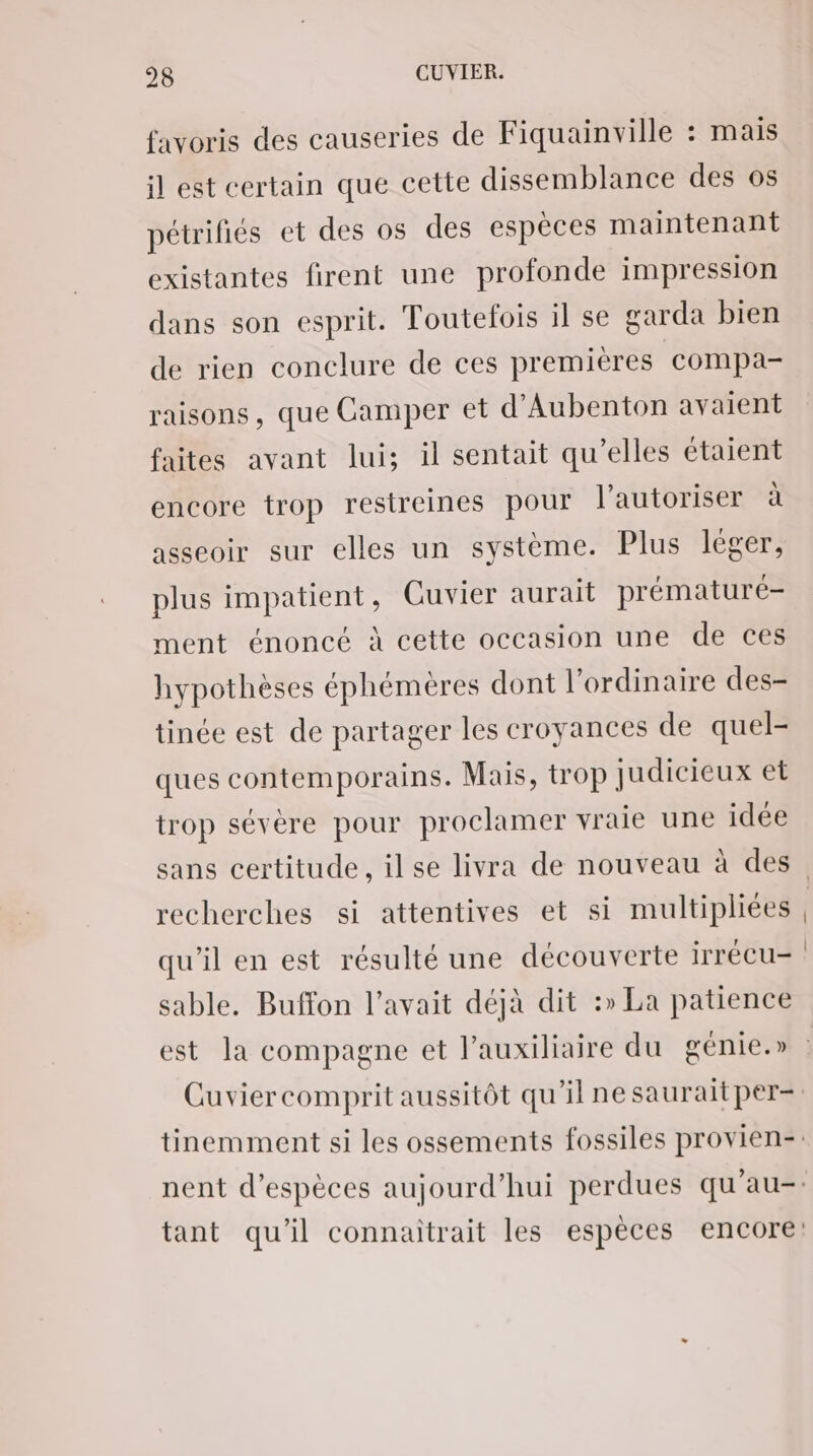 favoris des causeries de Fiquainville : mais il est certain que cette dissemblance des os pétrifiés et des os des espèces maintenant existantes firent une profonde impression dans son esprit. Toutefois il se garda bien de rien conclure de ces premières compa- raisons, que Camper et d’Aubenton avaient faites avant lui; il sentait qu’elles étaient encore trop restreines pour l’autoriser à asseoir sur elles un système. Plus lèger, plus impatient, Cuvier aurait prématuré- ment énoncé à cette occasion une de ces hypothèses éphémères dont l'ordinaire des- tinée est de partager les croyances de quel- ques contemporains. Mais, trop judicieux et trop sévère pour proclamer vraie une idée recherches si attentives et si multipliées qu’il en est résulté une découverte irrécu- sable. Buffon l'avait déjà dit :» La patience est la compagne et l’auxiliaire du génie.»