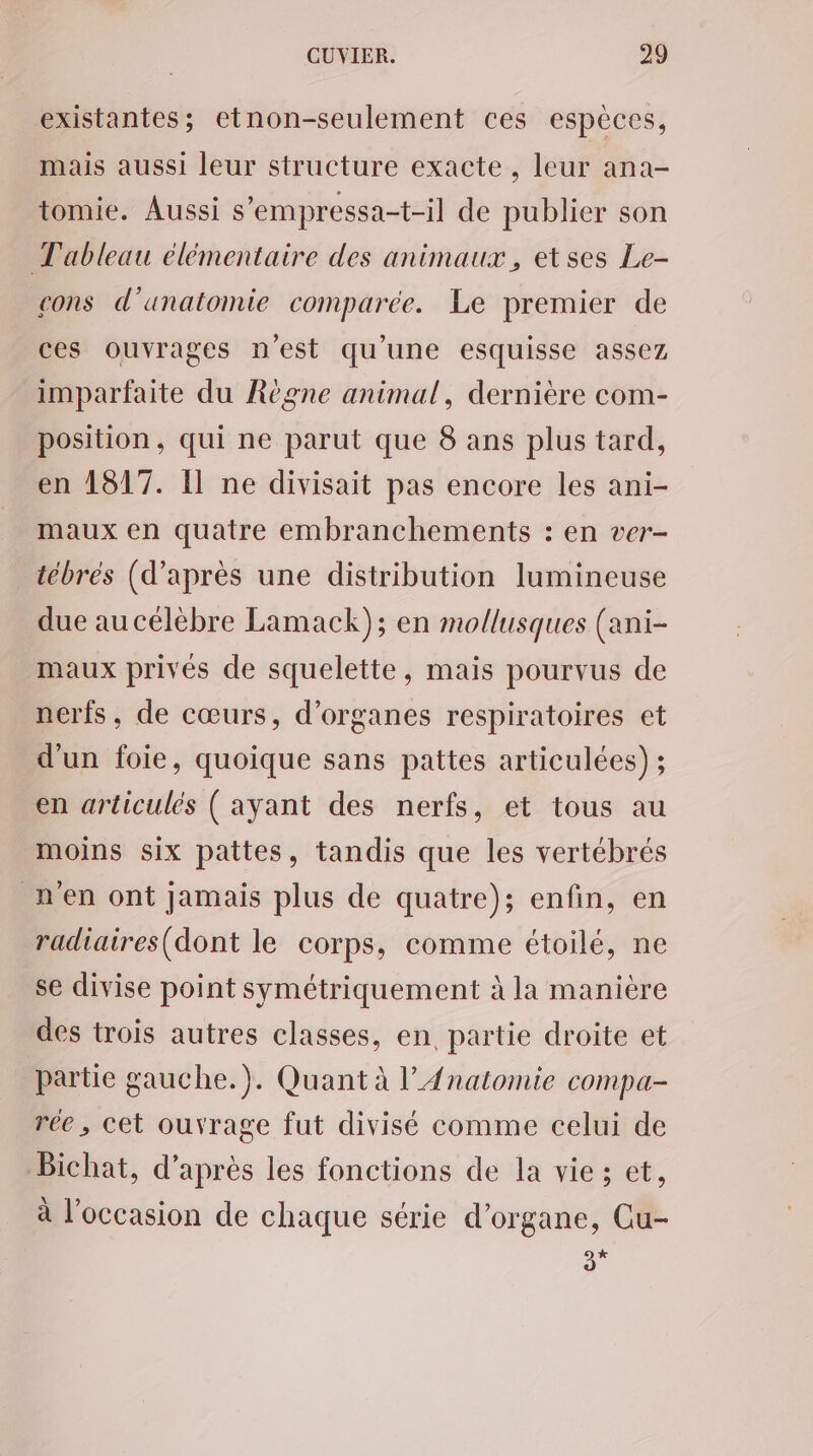 existantes; etnon-seulement ces espèces, mais aussi leur structure exacte, leur ana- tomie. Aussi s’empressa-t-il de publier son Tableau élémentaire des animaux, etses Le- cons d'anatomie comparée. Le premier de ces ouvrages n’est qu’une esquisse assez imparfaite du Règne animal, dernière com- position, qui ne parut que 8 ans plus tard, en 1817. Il ne divisait pas encore les ani- maux en quatre embranchements : en ver- tébrés (d’après une distribution lumineuse due au célèbre Lamack); en mollusques (ani- maux privés de squelette, mais pourvus de nerfs, de cœurs, d’organes respiratoires et d'un foie, quoique sans pattes articulées) ; en articulés ( ayant des nerfs, et tous au moins six pattes, tandis que les vertébrés n'en ont jamais plus de quatre); enfin, en radiaires(dont le corps, comme étoilé, ne se divise point symétriquement à la manière des trois autres classes, en partie droite et partie gauche.). Quant à l’Anatomie compa- rée, cet ouvrage fut divisé comme celui de Bichat, d’après les fonctions de la vie; et, à l’occasion de chaque série d’organe, Cu- * à